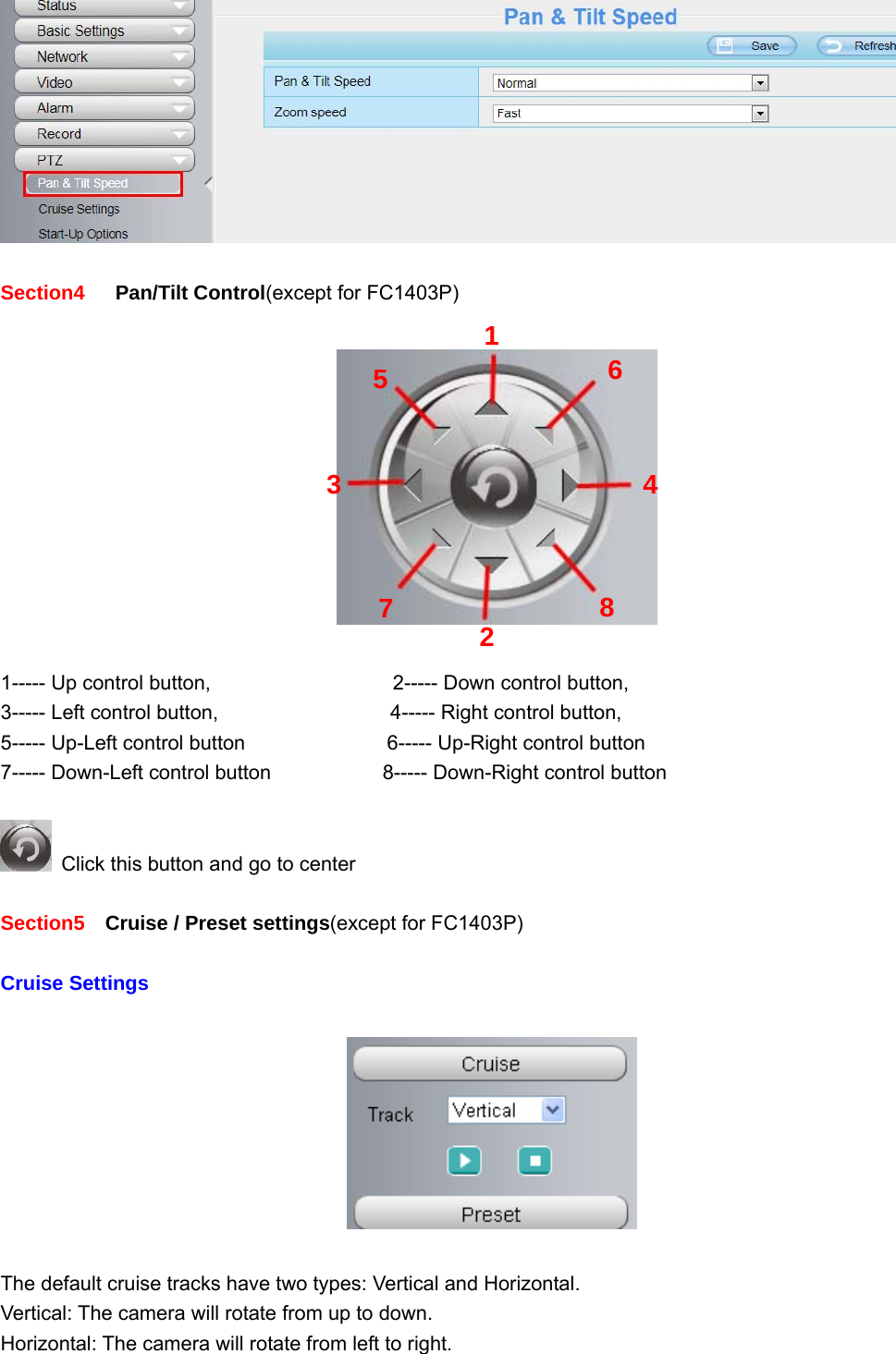                                                        22 22   Section4    Pan/Tilt Control(except for FC1403P)      1----- Up control button,                  2----- Down control button, 3----- Left control button,                 4----- Right control button, 5----- Up-Left control button              6----- Up-Right control button 7----- Down-Left control button                 8----- Down-Right control button    Click this button and go to center  Section5    Cruise / Preset settings(except for FC1403P)    Cruise Settings    The default cruise tracks have two types: Vertical and Horizontal. Vertical: The camera will rotate from up to down. Horizontal: The camera will rotate from left to right. 12345  678 