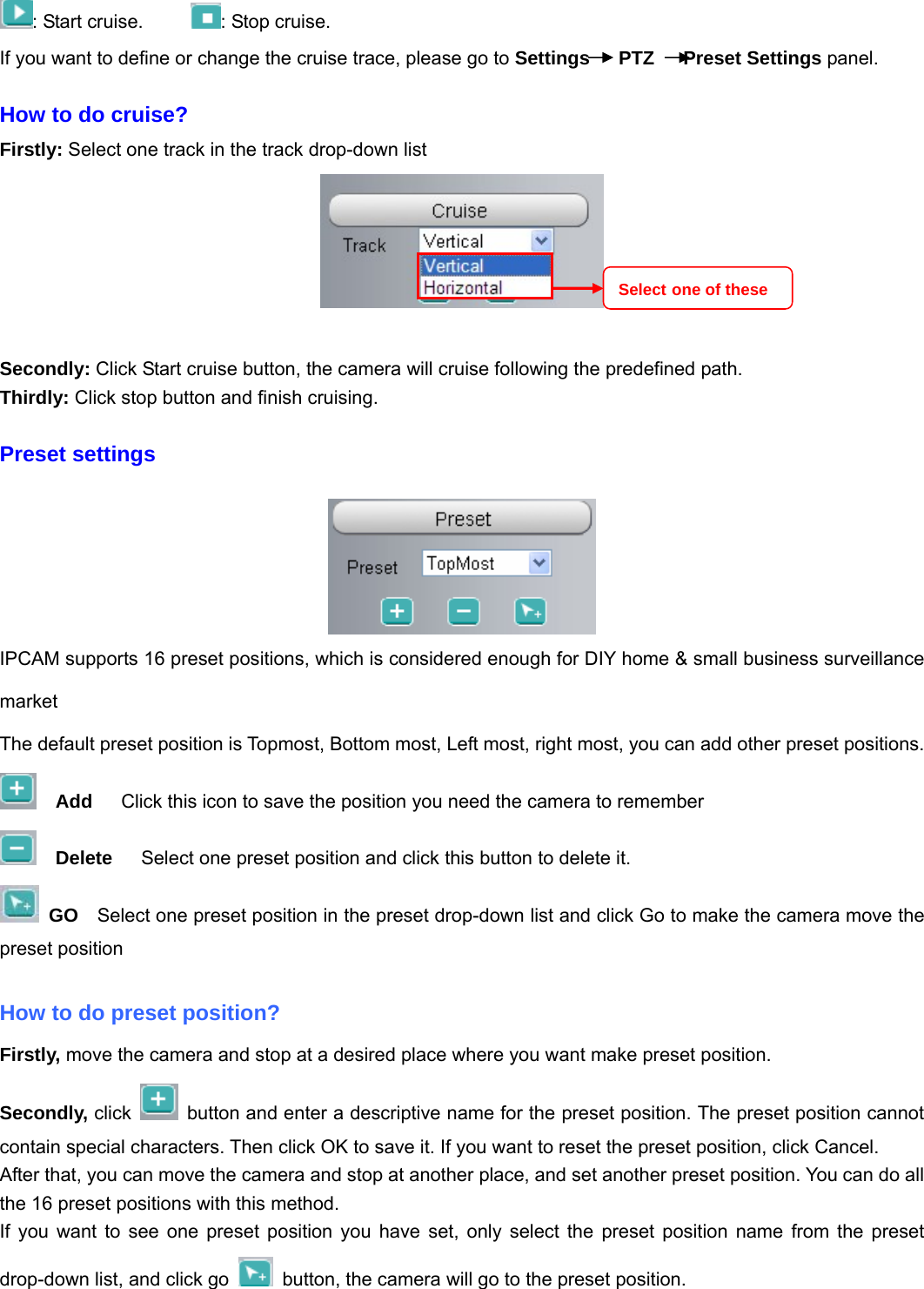                                                        23 23 : Start cruise.      : Stop cruise.                                                                       If you want to define or change the cruise trace, please go to Settings   PTZ   Preset Settings panel.  How to do cruise? Firstly: Select one track in the track drop-down list     Secondly: Click Start cruise button, the camera will cruise following the predefined path.   Thirdly: Click stop button and finish cruising.  Preset settings   IPCAM supports 16 preset positions, which is considered enough for DIY home &amp; small business surveillance market The default preset position is Topmost, Bottom most, Left most, right most, you can add other preset positions.   Add      Click this icon to save the position you need the camera to remember   Delete      Select one preset position and click this button to delete it.    GO    Select one preset position in the preset drop-down list and click Go to make the camera move the preset position  How to do preset position? Firstly, move the camera and stop at a desired place where you want make preset position. Secondly, click    button and enter a descriptive name for the preset position. The preset position cannot contain special characters. Then click OK to save it. If you want to reset the preset position, click Cancel. After that, you can move the camera and stop at another place, and set another preset position. You can do all the 16 preset positions with this method.   If you want to see one preset position you have set, only select the preset position name from the preset drop-down list, and click go    button, the camera will go to the preset position. Select one of these 