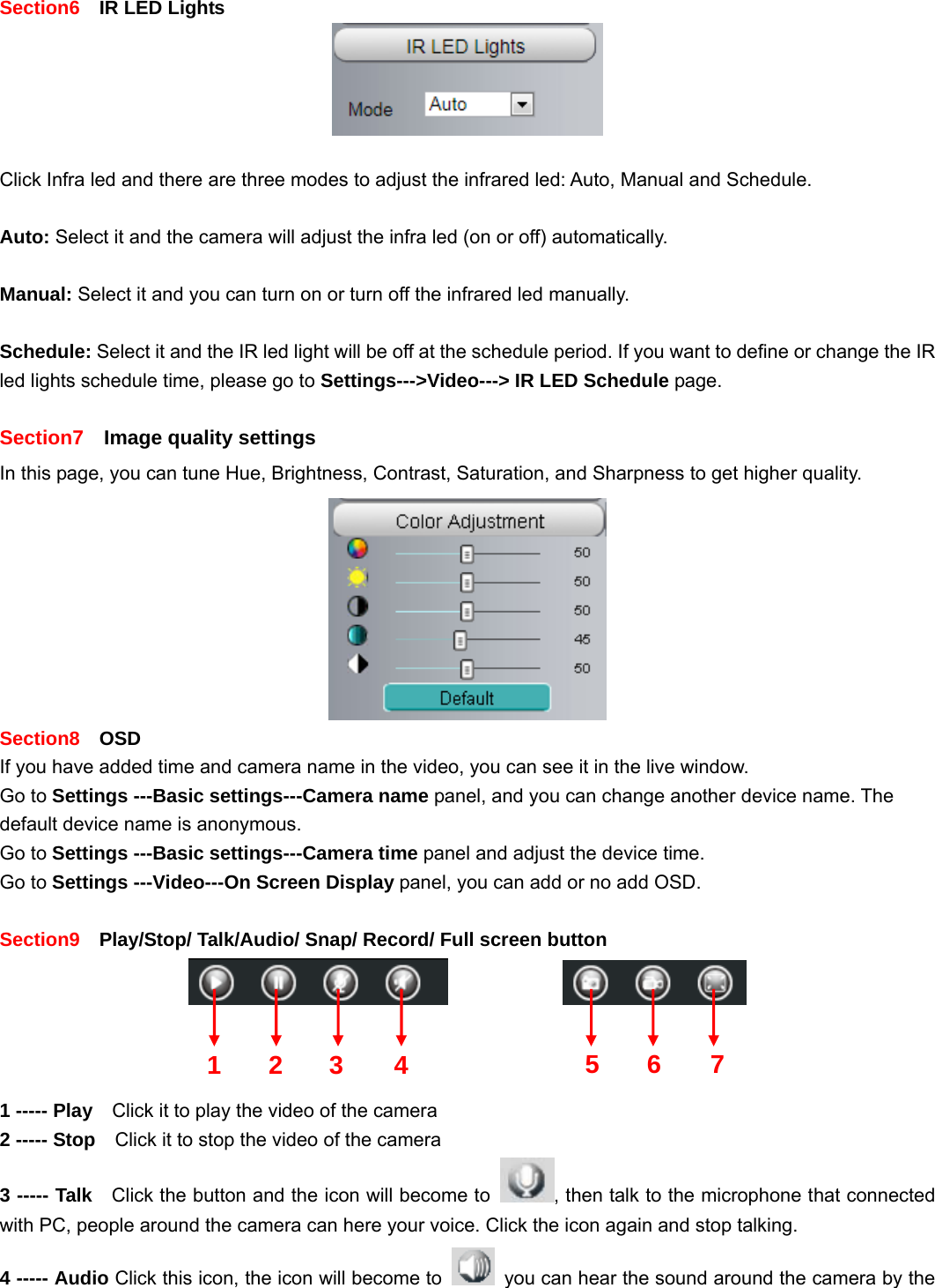                                                        24 24  Section6    IR LED Lights   Click Infra led and there are three modes to adjust the infrared led: Auto, Manual and Schedule.    Auto: Select it and the camera will adjust the infra led (on or off) automatically.  Manual: Select it and you can turn on or turn off the infrared led manually.  Schedule: Select it and the IR led light will be off at the schedule period. If you want to define or change the IR led lights schedule time, please go to Settings---&gt;Video---&gt; IR LED Schedule page.  Section7    Image quality settings In this page, you can tune Hue, Brightness, Contrast, Saturation, and Sharpness to get higher quality.  Section8  OSD If you have added time and camera name in the video, you can see it in the live window.   Go to Settings ---Basic settings---Camera name panel, and you can change another device name. The default device name is anonymous. Go to Settings ---Basic settings---Camera time panel and adjust the device time. Go to Settings ---Video---On Screen Display panel, you can add or no add OSD.  Section9    Play/Stop/ Talk/Audio/ Snap/ Record/ Full screen button                  1 ----- Play    Click it to play the video of the camera 2 ----- Stop    Click it to stop the video of the camera 3 ----- Talk   Click the button and the icon will become to  , then talk to the microphone that connected with PC, people around the camera can here your voice. Click the icon again and stop talking. 4 ----- Audio Click this icon, the icon will become to    you can hear the sound around the camera by the 1 2 3  567 4
