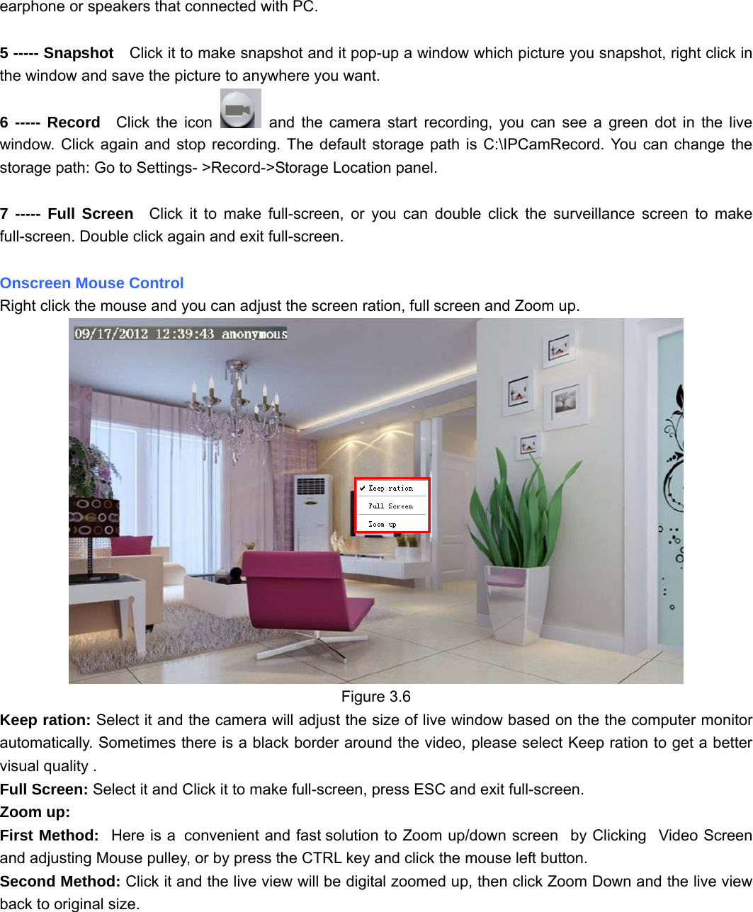                                                        25 25 earphone or speakers that connected with PC.  5 ----- Snapshot    Click it to make snapshot and it pop-up a window which picture you snapshot, right click in the window and save the picture to anywhere you want. 6 ----- Record  Click the icon   and the camera start recording, you can see a green dot in the live window. Click again and stop recording. The default storage path is C:\IPCamRecord. You can change the storage path: Go to Settings- &gt;Record-&gt;Storage Location panel.  7 ----- Full Screen  Click it to make full-screen, or you can double click the surveillance screen to make full-screen. Double click again and exit full-screen.  Onscreen Mouse Control Right click the mouse and you can adjust the screen ration, full screen and Zoom up.  Figure 3.6 Keep ration: Select it and the camera will adjust the size of live window based on the the computer monitor automatically. Sometimes there is a black border around the video, please select Keep ration to get a better visual quality . Full Screen: Select it and Click it to make full-screen, press ESC and exit full-screen. Zoom up:   First Method:   Here is a  convenient and fast solution to Zoom up/down screen   by Clicking   Video Screen and adjusting Mouse pulley, or by press the CTRL key and click the mouse left button. Second Method: Click it and the live view will be digital zoomed up, then click Zoom Down and the live view back to original size.   