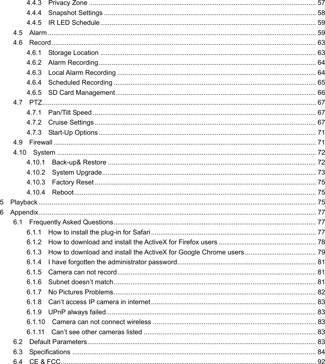                                                        22 4.4.3  Privacy Zone ......................................................................................................................... 57 4.4.4  Snapshot Settings ................................................................................................................. 58 4.4.5  IR LED Schedule................................................................................................................... 59 4.5  Alarm ............................................................................................................................................... 59 4.6  Record............................................................................................................................................. 63 4.6.1  Storage Location ................................................................................................................... 63 4.6.2  Alarm Recording.................................................................................................................... 64 4.6.3  Local Alarm Recording .......................................................................................................... 64 4.6.4  Scheduled Recording ............................................................................................................ 65 4.6.5  SD Card Management........................................................................................................... 66 4.7  PTZ.................................................................................................................................................. 67 4.7.1  Pan/Tilt Speed ....................................................................................................................... 67 4.7.2  Cruise Settings ...................................................................................................................... 67 4.7.3  Start-Up Options.................................................................................................................... 71 4.9  Firewall ............................................................................................................................................ 71 4.10  System .......................................................................................................................................... 72 4.10.1  Back-up&amp; Restore ............................................................................................................... 72 4.10.2  System Upgrade.................................................................................................................. 73 4.10.3  Factory Reset ...................................................................................................................... 75 4.10.4  Reboot................................................................................................................................. 75 5  Playback .................................................................................................................................................... 75 6  Appendix.................................................................................................................................................... 77 6.1  Frequently Asked Questions............................................................................................................ 77 6.1.1  How to install the plug-in for Safari........................................................................................ 77 6.1.2    How to download and install the ActiveX for Firefox users .................................................... 78 6.1.3    How to download and install the ActiveX for Google Chrome users...................................... 79 6.1.4    I have forgotten the administrator password.......................................................................... 81 6.1.5  Camera can not record.......................................................................................................... 81 6.1.6  Subnet doesn’t match............................................................................................................ 81 6.1.7  No Pictures Problems............................................................................................................ 82 6.1.8  Can’t access IP camera in internet ........................................................................................ 83 6.1.9  UPnP always failed................................................................................................................ 83 6.1.10  Camera can not connect wireless ....................................................................................... 83 6.1.11  Can’t see other cameras listed ............................................................................................ 83 6.2  Default Parameters.......................................................................................................................... 83 6.3  Specifications .................................................................................................................................. 84 6.4  CE &amp; FCC........................................................................................................................................ 92        