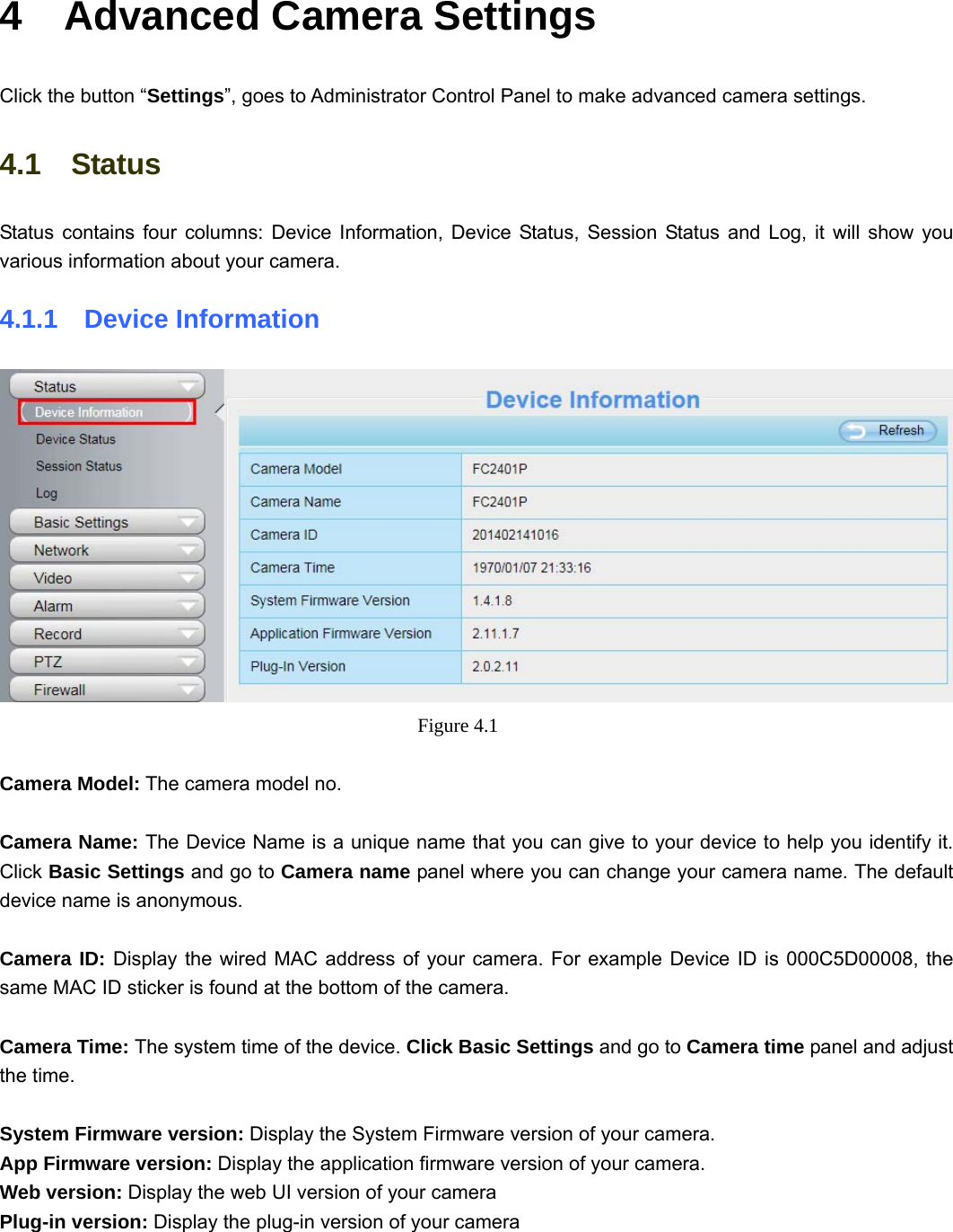                                                       27 27 4  Advanced Camera Settings Click the button “Settings”, goes to Administrator Control Panel to make advanced camera settings. 4.1  Status Status contains four columns: Device Information, Device Status, Session Status and Log, it will show you various information about your camera. 4.1.1  Device Information  Figure 4.1   Camera Model: The camera model no.    Camera Name: The Device Name is a unique name that you can give to your device to help you identify it. Click Basic Settings and go to Camera name panel where you can change your camera name. The default device name is anonymous.  Camera ID: Display the wired MAC address of your camera. For example Device ID is 000C5D00008, the same MAC ID sticker is found at the bottom of the camera.  Camera Time: The system time of the device. Click Basic Settings and go to Camera time panel and adjust the time.  System Firmware version: Display the System Firmware version of your camera. App Firmware version: Display the application firmware version of your camera. Web version: Display the web UI version of your camera Plug-in version: Display the plug-in version of your camera  