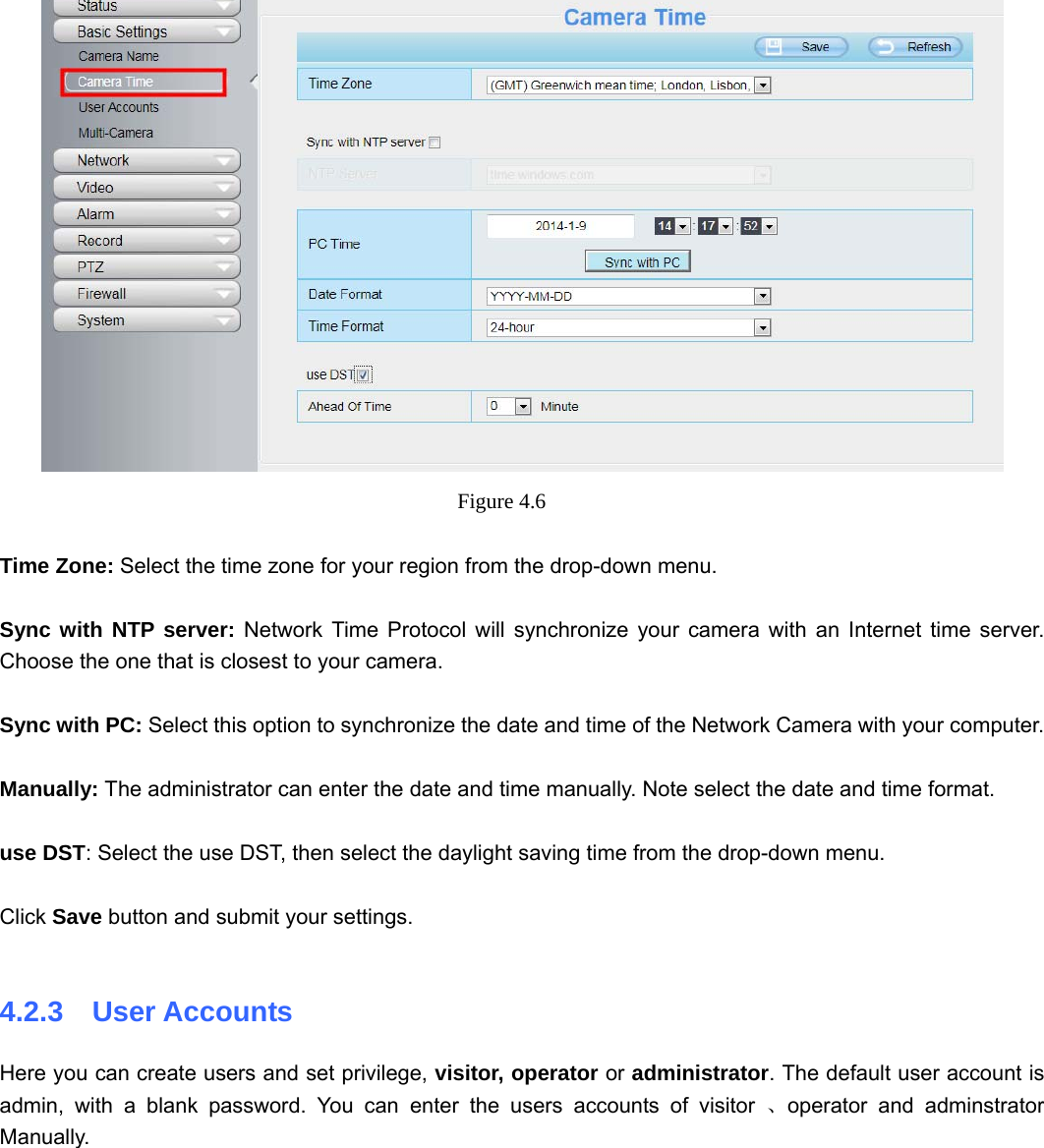                                                        30 30  Figure 4.6   Time Zone: Select the time zone for your region from the drop-down menu.  Sync with NTP server: Network Time Protocol will synchronize your camera with an Internet time server. Choose the one that is closest to your camera.  Sync with PC: Select this option to synchronize the date and time of the Network Camera with your computer.  Manually: The administrator can enter the date and time manually. Note select the date and time format.  use DST: Select the use DST, then select the daylight saving time from the drop-down menu.  Click Save button and submit your settings.  4.2.3  User Accounts Here you can create users and set privilege, visitor, operator or administrator. The default user account is admin, with a blank password. You can enter the users accounts of visitor 、operator and adminstrator Manually.  