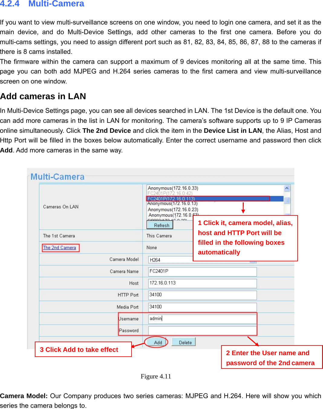                                                        33 33 4.2.4  Multi-Camera If you want to view multi-surveillance screens on one window, you need to login one camera, and set it as the main device, and do Multi-Device Settings, add other cameras to the first one camera. Before you do multi-cams settings, you need to assign different port such as 81, 82, 83, 84, 85, 86, 87, 88 to the cameras if there is 8 cams installed.   The firmware within the camera can support a maximum of 9 devices monitoring all at the same time. This page you can both add MJPEG and H.264 series cameras to the first camera and view multi-surveillance screen on one window. Add cameras in LAN In Multi-Device Settings page, you can see all devices searched in LAN. The 1st Device is the default one. You can add more cameras in the list in LAN for monitoring. The camera’s software supports up to 9 IP Cameras online simultaneously. Click The 2nd Device and click the item in the Device List in LAN, the Alias, Host and Http Port will be filled in the boxes below automatically. Enter the correct username and password then click Add. Add more cameras in the same way.       Figure 4.11   Camera Model: Our Company produces two series cameras: MJPEG and H.264. Here will show you which series the camera belongs to.  1 Click it, camera model, alias, host and HTTP Port will be filled in the following boxes automatically 2 Enter the User name and password of the 2nd camera3 Click Add to take effect 