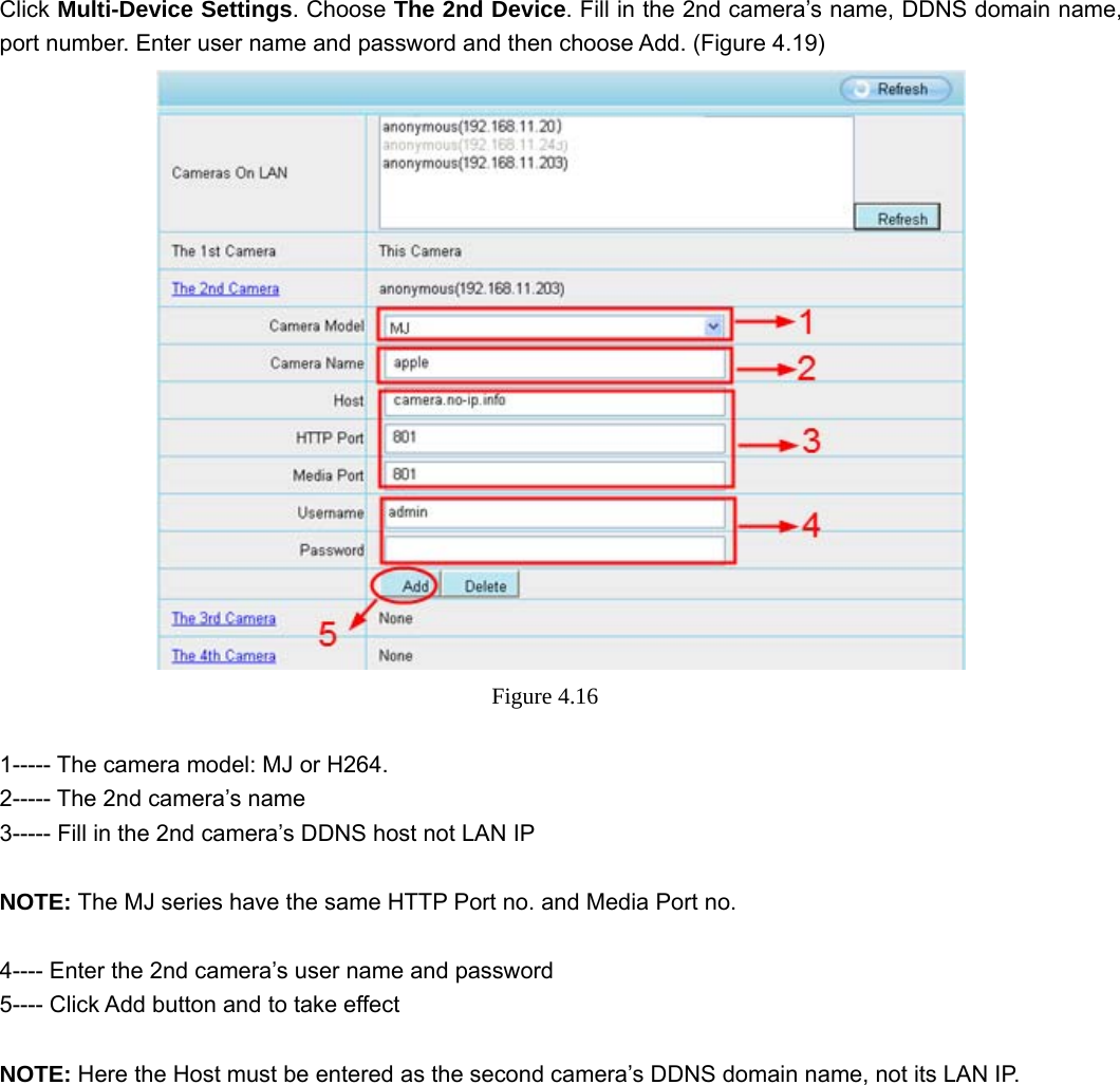                                                        36 36  Click Multi-Device Settings. Choose The 2nd Device. Fill in the 2nd camera’s name, DDNS domain name, port number. Enter user name and password and then choose Add. (Figure 4.19)  Figure 4.16   1----- The camera model: MJ or H264. 2----- The 2nd camera’s name 3----- Fill in the 2nd camera’s DDNS host not LAN IP  NOTE: The MJ series have the same HTTP Port no. and Media Port no.    4---- Enter the 2nd camera’s user name and password 5---- Click Add button and to take effect  NOTE: Here the Host must be entered as the second camera’s DDNS domain name, not its LAN IP.   