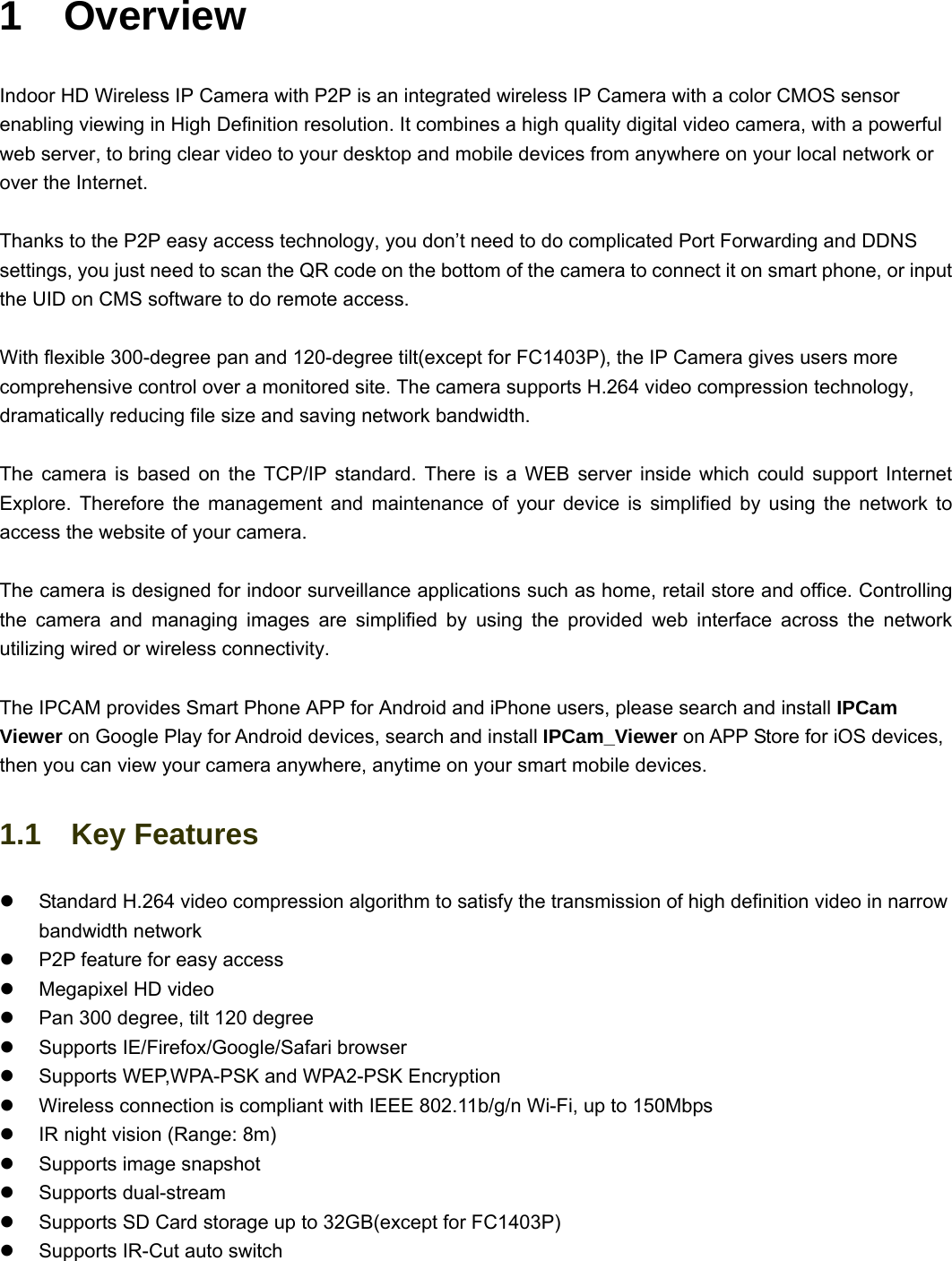                                                        11  1  Overview Indoor HD Wireless IP Camera with P2P is an integrated wireless IP Camera with a color CMOS sensor enabling viewing in High Definition resolution. It combines a high quality digital video camera, with a powerful web server, to bring clear video to your desktop and mobile devices from anywhere on your local network or over the Internet.  Thanks to the P2P easy access technology, you don’t need to do complicated Port Forwarding and DDNS settings, you just need to scan the QR code on the bottom of the camera to connect it on smart phone, or input the UID on CMS software to do remote access.    With flexible 300-degree pan and 120-degree tilt(except for FC1403P), the IP Camera gives users more comprehensive control over a monitored site. The camera supports H.264 video compression technology, dramatically reducing file size and saving network bandwidth.  The camera is based on the TCP/IP standard. There is a WEB server inside which could support Internet Explore. Therefore the management and maintenance of your device is simplified by using the network to access the website of your camera.    The camera is designed for indoor surveillance applications such as home, retail store and office. Controlling the camera and managing images are simplified by using the provided web interface across the network utilizing wired or wireless connectivity.      The IPCAM provides Smart Phone APP for Android and iPhone users, please search and install IPCam Viewer on Google Play for Android devices, search and install IPCam_Viewer on APP Store for iOS devices, then you can view your camera anywhere, anytime on your smart mobile devices. 1.1  Key Features z  Standard H.264 video compression algorithm to satisfy the transmission of high definition video in narrow bandwidth network z  P2P feature for easy access z  Megapixel HD video z  Pan 300 degree, tilt 120 degree z  Supports IE/Firefox/Google/Safari browser z  Supports WEP,WPA-PSK and WPA2-PSK Encryption z  Wireless connection is compliant with IEEE 802.11b/g/n Wi-Fi, up to 150Mbps   z  IR night vision (Range: 8m) z  Supports image snapshot z Supports dual-stream z  Supports SD Card storage up to 32GB(except for FC1403P) z  Supports IR-Cut auto switch   