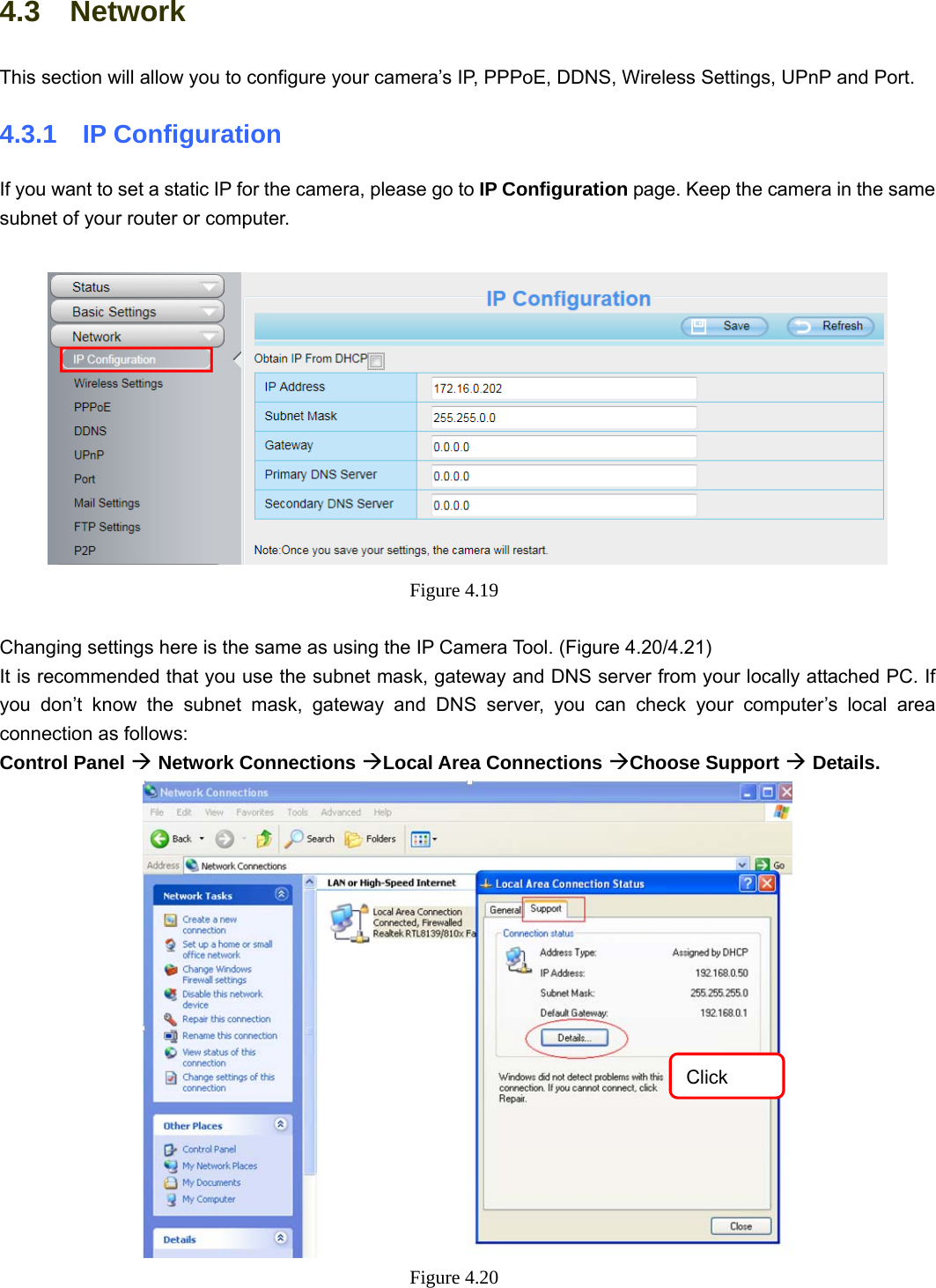                                                        38 38 4.3  Network This section will allow you to configure your camera’s IP, PPPoE, DDNS, Wireless Settings, UPnP and Port. 4.3.1  IP Configuration If you want to set a static IP for the camera, please go to IP Configuration page. Keep the camera in the same subnet of your router or computer.   Figure 4.19   Changing settings here is the same as using the IP Camera Tool. (Figure 4.20/4.21) It is recommended that you use the subnet mask, gateway and DNS server from your locally attached PC. If you don’t know the subnet mask, gateway and DNS server, you can check your computer’s local area connection as follows: Control Panel Æ Network Connections ÆLocal Area Connections ÆChoose Support Æ Details.   Figure 4.20  Click 