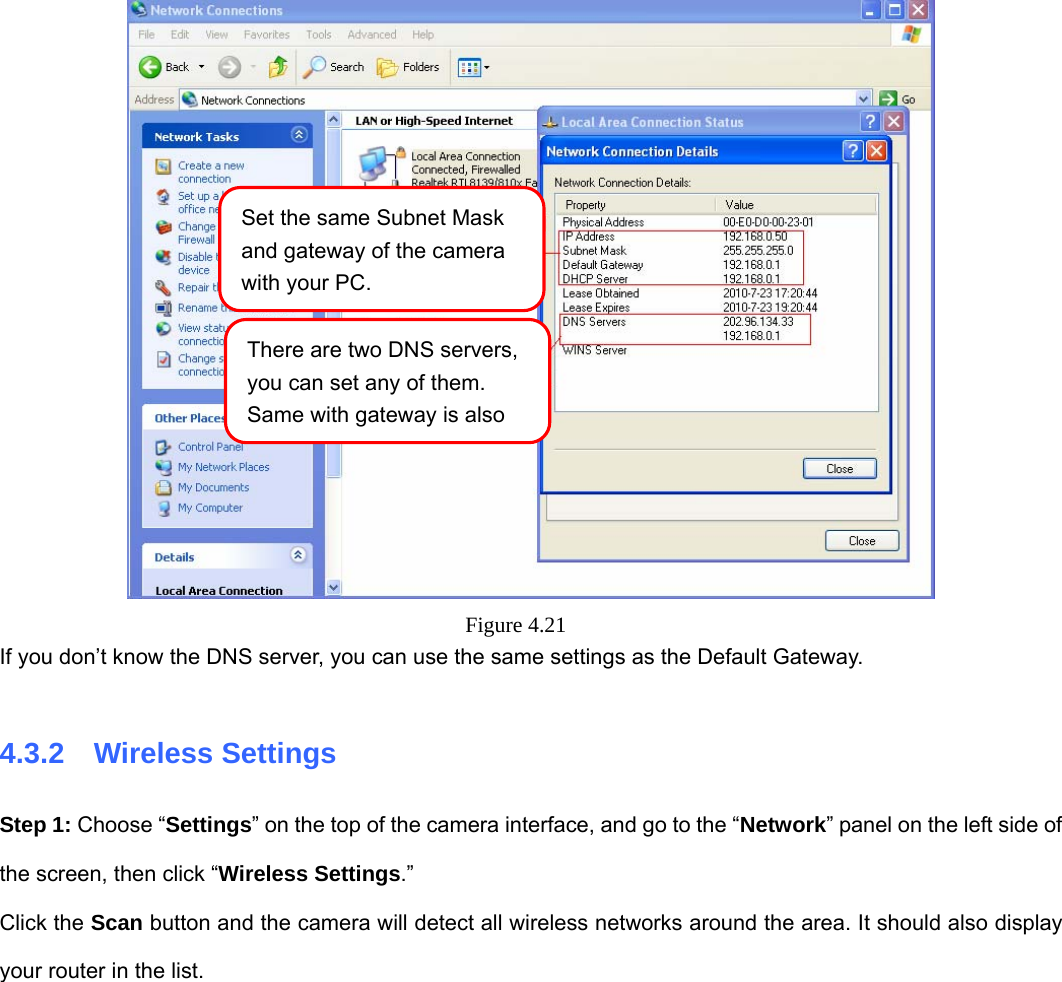                                                        39 39  Figure 4.21  If you don’t know the DNS server, you can use the same settings as the Default Gateway.    4.3.2  Wireless Settings Step 1: Choose “Settings” on the top of the camera interface, and go to the “Network” panel on the left side of the screen, then click “Wireless Settings.”  Click the Scan button and the camera will detect all wireless networks around the area. It should also display your router in the list.   Set the same Subnet Mask and gateway of the camera with your PC. There are two DNS servers, you can set any of them. Same with gateway is also 