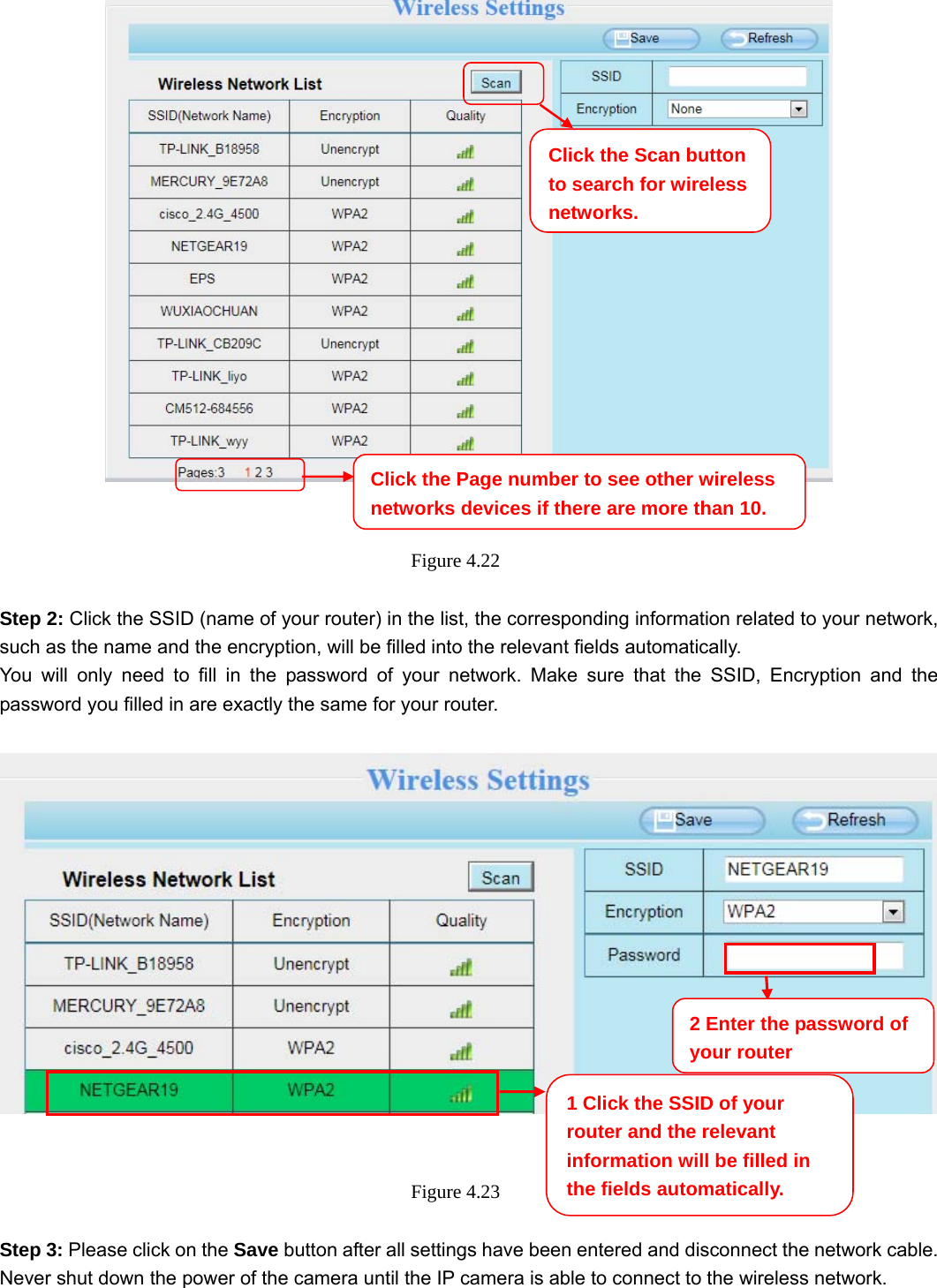                                                        40 40    Figure 4.22   Step 2: Click the SSID (name of your router) in the list, the corresponding information related to your network, such as the name and the encryption, will be filled into the relevant fields automatically. You will only need to fill in the password of your network. Make sure that the SSID, Encryption and the password you filled in are exactly the same for your router.       Figure 4.23   Step 3: Please click on the Save button after all settings have been entered and disconnect the network cable. Never shut down the power of the camera until the IP camera is able to connect to the wireless network. Click the Page number to see other wireless networks devices if there are more than 10. 1 Click the SSID of your router and the relevant information will be filled in the fields automatically. 2 Enter the password of your router Click the Scan button to search for wireless networks.