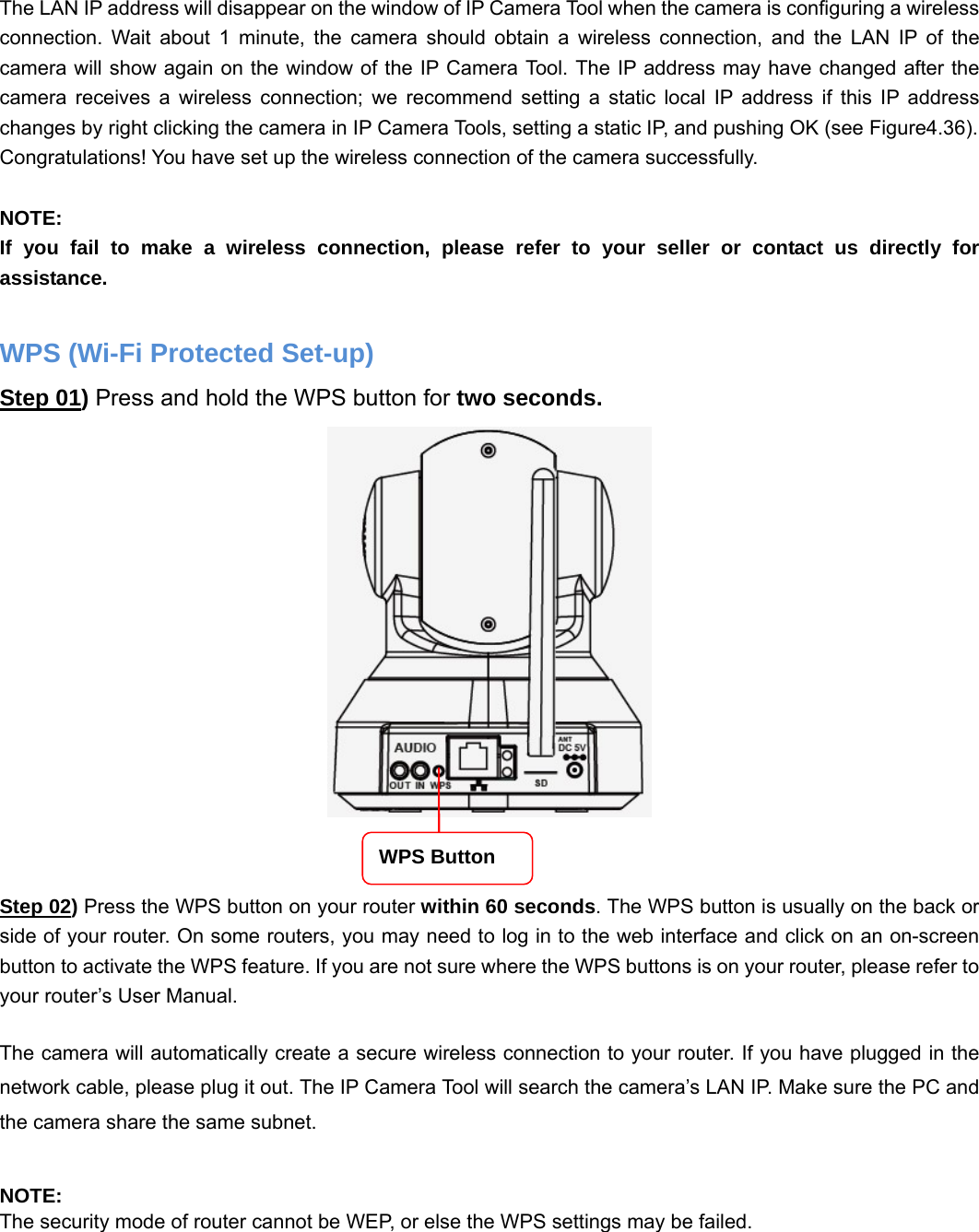                                                        41 41  The LAN IP address will disappear on the window of IP Camera Tool when the camera is configuring a wireless connection. Wait about 1 minute, the camera should obtain a wireless connection, and the LAN IP of the camera will show again on the window of the IP Camera Tool. The IP address may have changed after the camera receives a wireless connection; we recommend setting a static local IP address if this IP address changes by right clicking the camera in IP Camera Tools, setting a static IP, and pushing OK (see Figure4.36).   Congratulations! You have set up the wireless connection of the camera successfully.    NOTE: If you fail to make a wireless connection, please refer to your seller or contact us directly for assistance.  WPS (Wi-Fi Protected Set-up) Step 01) Press and hold the WPS button for two seconds.      Step 02) Press the WPS button on your router within 60 seconds. The WPS button is usually on the back or side of your router. On some routers, you may need to log in to the web interface and click on an on-screen button to activate the WPS feature. If you are not sure where the WPS buttons is on your router, please refer to your router’s User Manual.  The camera will automatically create a secure wireless connection to your router. If you have plugged in the network cable, please plug it out. The IP Camera Tool will search the camera’s LAN IP. Make sure the PC and the camera share the same subnet.  NOTE: The security mode of router cannot be WEP, or else the WPS settings may be failed. WPS Button 