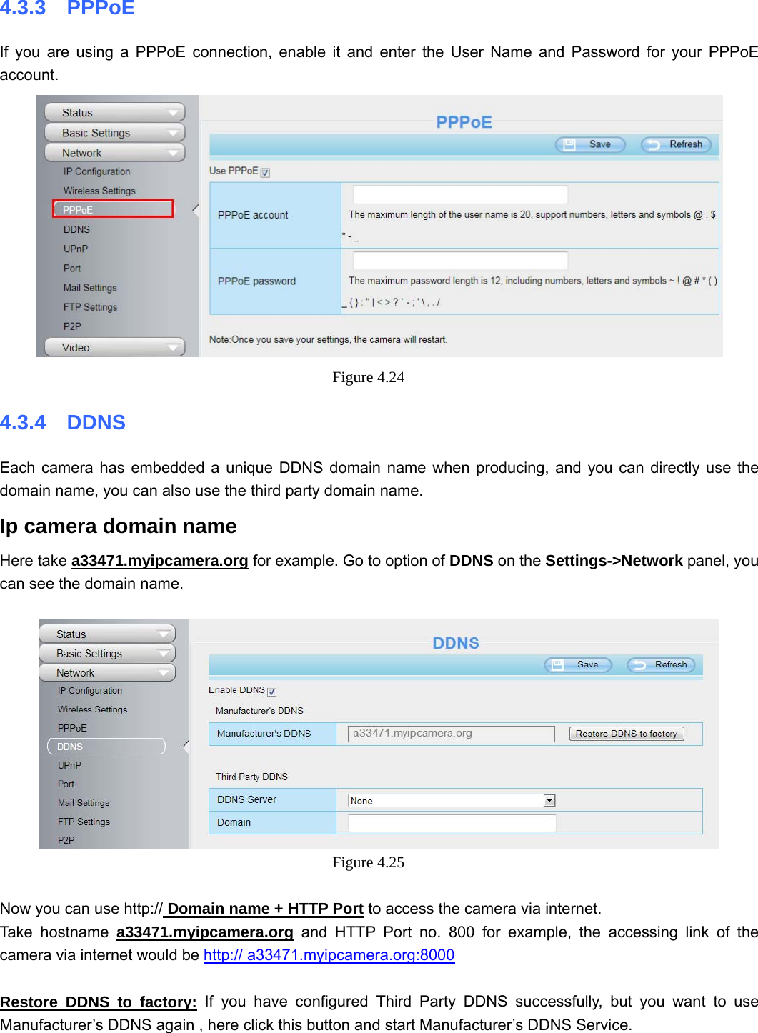                                                        42 42 4.3.3  PPPoE If you are using a PPPoE connection, enable it and enter the User Name and Password for your PPPoE account.   Figure 4.24  4.3.4  DDNS Each camera has embedded a unique DDNS domain name when producing, and you can directly use the domain name, you can also use the third party domain name. Ip camera domain name   Here take a33471.myipcamera.org for example. Go to option of DDNS on the Settings-&gt;Network panel, you can see the domain name.   Figure 4.25   Now you can use http:// Domain name + HTTP Port to access the camera via internet.     Take hostname a33471.myipcamera.org and HTTP Port no. 800 for example, the accessing link of the camera via internet would be http:// a33471.myipcamera.org:8000  Restore DDNS to factory: If you have configured Third Party DDNS successfully, but you want to use Manufacturer’s DDNS again , here click this button and start Manufacturer’s DDNS Service. 