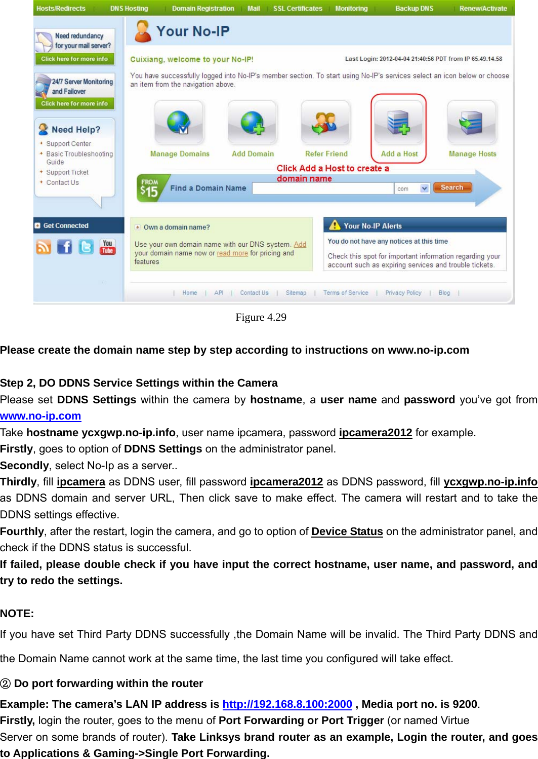                                                        45 45     Figure 4.29   Please create the domain name step by step according to instructions on www.no-ip.com   Step 2, DO DDNS Service Settings within the Camera Please set DDNS Settings within the camera by hostname, a user name and password you’ve got from www.no-ip.com Take  hostname ycxgwp.no-ip.info, user name ipcamera, password ipcamera2012 for example. Firstly, goes to option of DDNS Settings on the administrator panel. Secondly, select No-Ip as a server.. Thirdly, fill ipcamera as DDNS user, fill password ipcamera2012 as DDNS password, fill ycxgwp.no-ip.info as DDNS domain and server URL, Then click save to make effect. The camera will restart and to take the DDNS settings effective. Fourthly, after the restart, login the camera, and go to option of Device Status on the administrator panel, and check if the DDNS status is successful.   If failed, please double check if you have input the correct hostname, user name, and password, and try to redo the settings.  NOTE: If you have set Third Party DDNS successfully ,the Domain Name will be invalid. The Third Party DDNS and the Domain Name cannot work at the same time, the last time you configured will take effect.  D②o port forwarding within the router  Example: The camera’s LAN IP address is http://192.168.8.100:2000 , Media port no. is 9200.  Firstly, login the router, goes to the menu of Port Forwarding or Port Trigger (or named Virtue Server on some brands of router). Take Linksys brand router as an example, Login the router, and goes to Applications &amp; Gaming-&gt;Single Port Forwarding. 