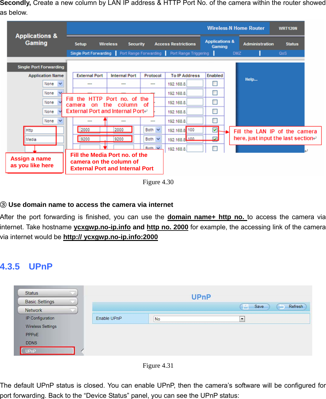                                                        46 46 Secondly, Create a new column by LAN IP address &amp; HTTP Port No. of the camera within the router showed as below.    Figure 4.30    ③Use domain name to access the camera via internet   After the port forwarding is finished, you can use the domain name+ http no. to access the camera via internet. Take hostname ycxgwp.no-ip.info and http no. 2000 for example, the accessing link of the camera via internet would be http:// ycxgwp.no-ip.info:2000  4.3.5  UPnP  Figure 4.31    The default UPnP status is closed. You can enable UPnP, then the camera’s software will be configured for port forwarding. Back to the “Device Status” panel, you can see the UPnP status:  Assign a name as you like here Fill the Media Port no. of the camera on the column of External Port and Internal Port