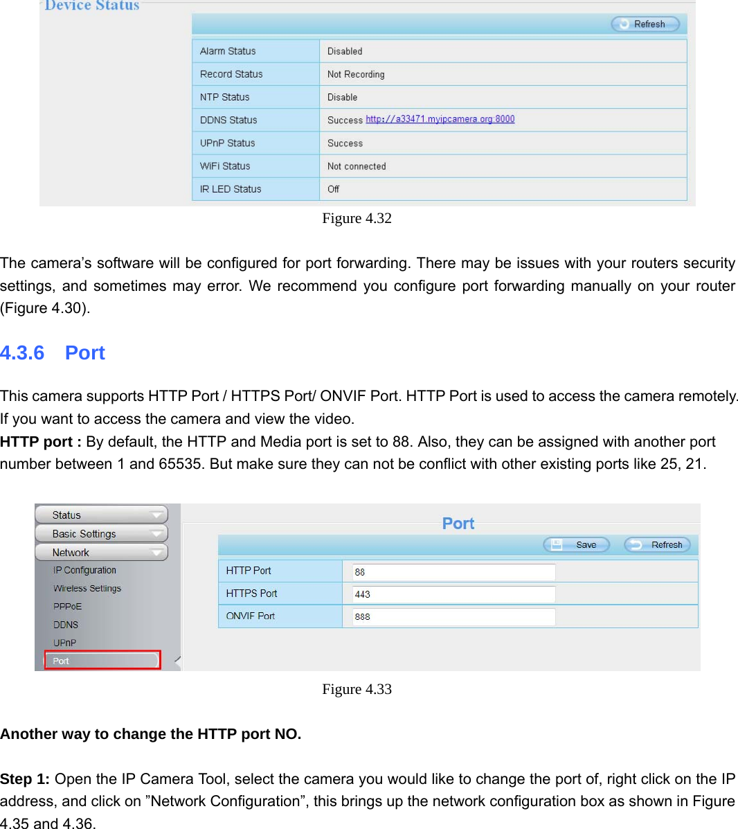                                                        47 47  Figure 4.32    The camera’s software will be configured for port forwarding. There may be issues with your routers security settings, and sometimes may error. We recommend you configure port forwarding manually on your router (Figure 4.30). 4.3.6  Port This camera supports HTTP Port / HTTPS Port/ ONVIF Port. HTTP Port is used to access the camera remotely.   If you want to access the camera and view the video. HTTP port : By default, the HTTP and Media port is set to 88. Also, they can be assigned with another port number between 1 and 65535. But make sure they can not be conflict with other existing ports like 25, 21.   Figure 4.33   Another way to change the HTTP port NO.  Step 1: Open the IP Camera Tool, select the camera you would like to change the port of, right click on the IP address, and click on ”Network Configuration”, this brings up the network configuration box as shown in Figure 4.35 and 4.36. 