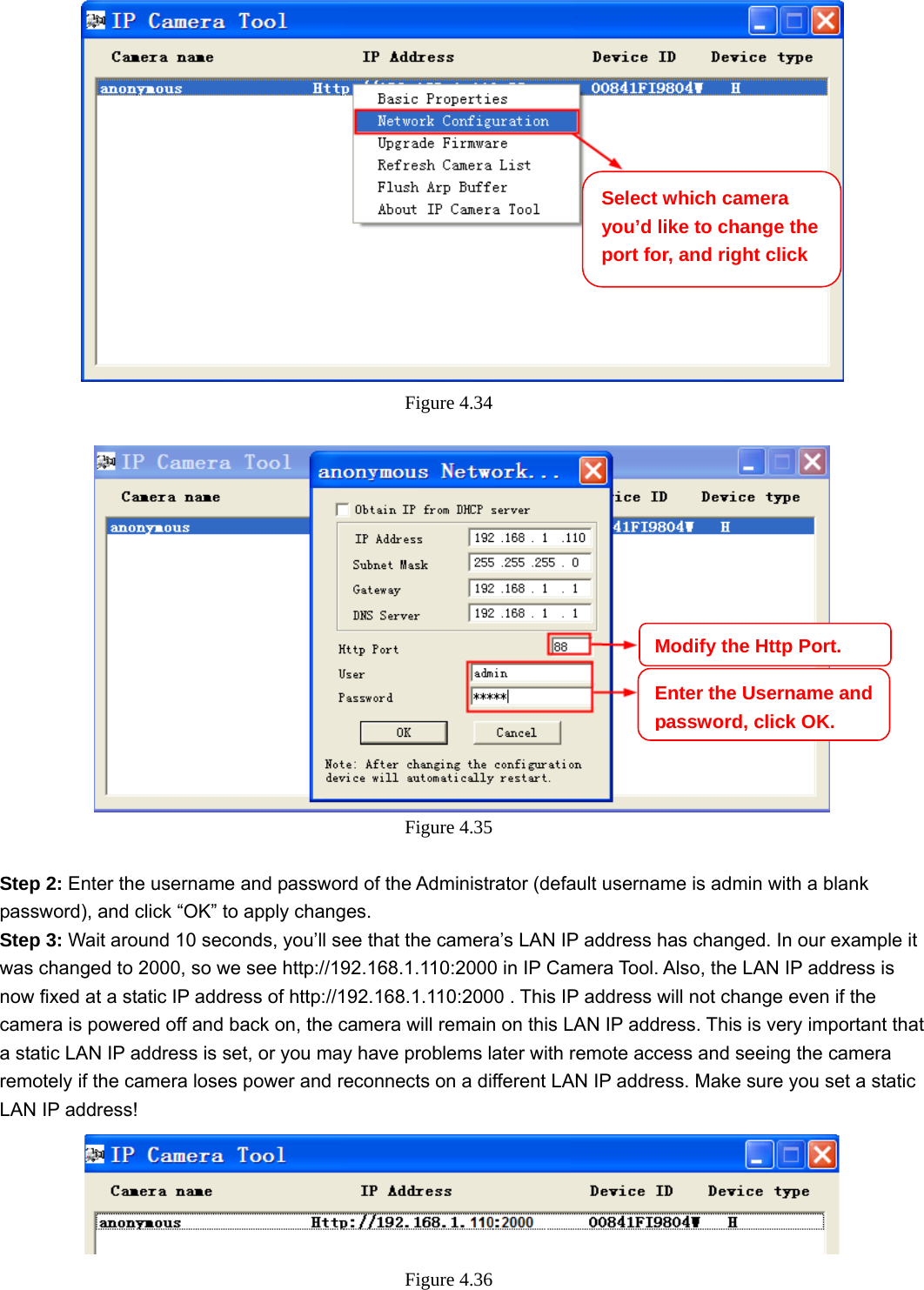                                                        48 48  Figure 4.34    Figure 4.35   Step 2: Enter the username and password of the Administrator (default username is admin with a blank password), and click “OK” to apply changes.   Step 3: Wait around 10 seconds, you’ll see that the camera’s LAN IP address has changed. In our example it was changed to 2000, so we see http://192.168.1.110:2000 in IP Camera Tool. Also, the LAN IP address is now fixed at a static IP address of http://192.168.1.110:2000 . This IP address will not change even if the camera is powered off and back on, the camera will remain on this LAN IP address. This is very important that a static LAN IP address is set, or you may have problems later with remote access and seeing the camera remotely if the camera loses power and reconnects on a different LAN IP address. Make sure you set a static LAN IP address!  Figure 4.36  Select which camera you’d like to change the port for, and right click Modify the Http Port.Enter the Username and password, click OK.