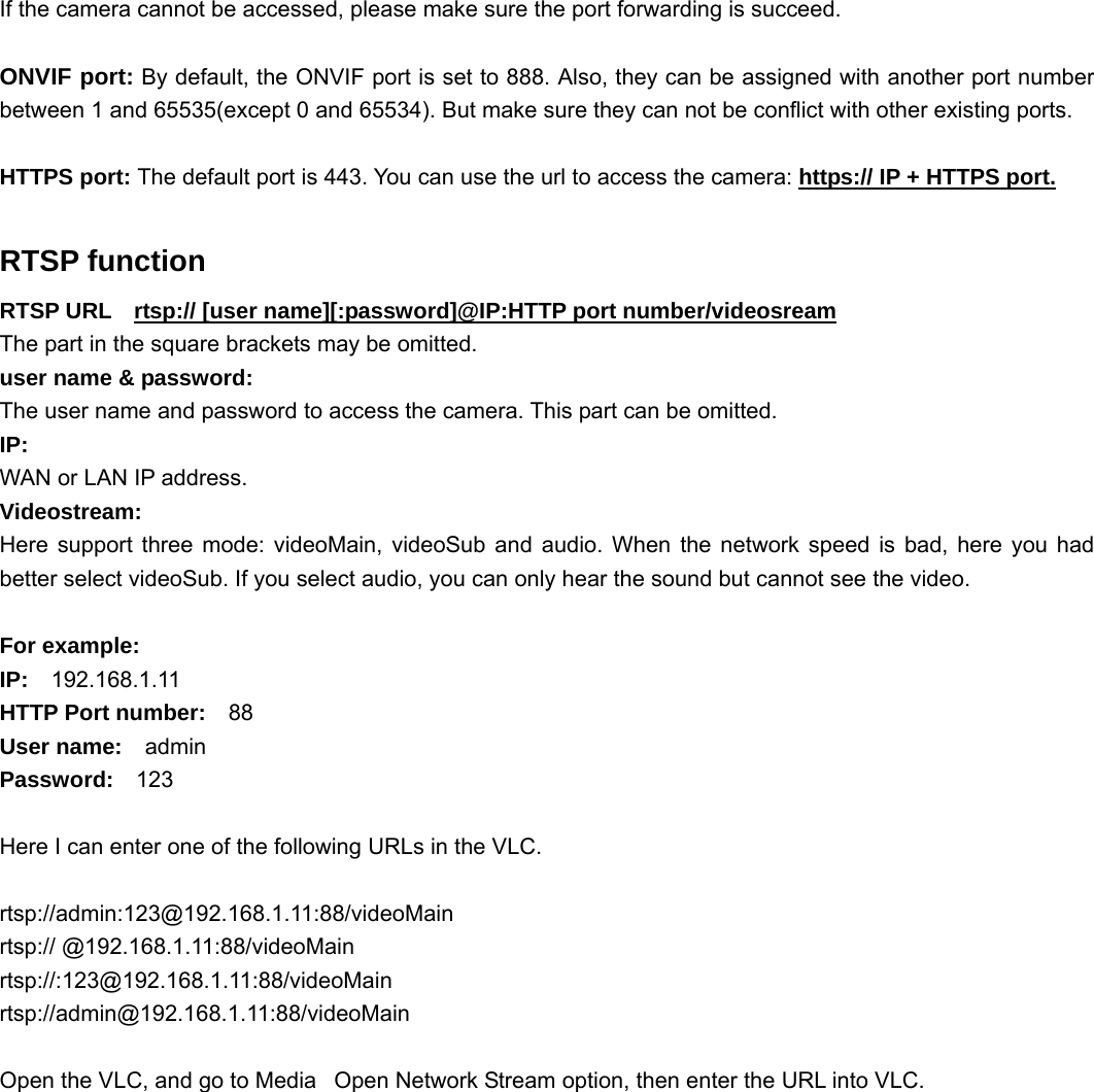                                                        49 49 If the camera cannot be accessed, please make sure the port forwarding is succeed.  ONVIF port: By default, the ONVIF port is set to 888. Also, they can be assigned with another port number between 1 and 65535(except 0 and 65534). But make sure they can not be conflict with other existing ports.  HTTPS port: The default port is 443. You can use the url to access the camera: https:// IP + HTTPS port.  RTSP function RTSP URL    rtsp:// [user name][:password]@IP:HTTP port number/videosream The part in the square brackets may be omitted. user name &amp; password: The user name and password to access the camera. This part can be omitted. IP:  WAN or LAN IP address. Videostream: Here support three mode: videoMain, videoSub and audio. When the network speed is bad, here you had better select videoSub. If you select audio, you can only hear the sound but cannot see the video.  For example: IP:  192.168.1.11 HTTP Port number:  88 User name:  admin Password:  123  Here I can enter one of the following URLs in the VLC.  rtsp://admin:123@192.168.1.11:88/videoMain rtsp:// @192.168.1.11:88/videoMain rtsp://:123@192.168.1.11:88/videoMain rtsp://admin@192.168.1.11:88/videoMain  Open the VLC, and go to MediaٛOpen Network Stream option, then enter the URL into VLC. 