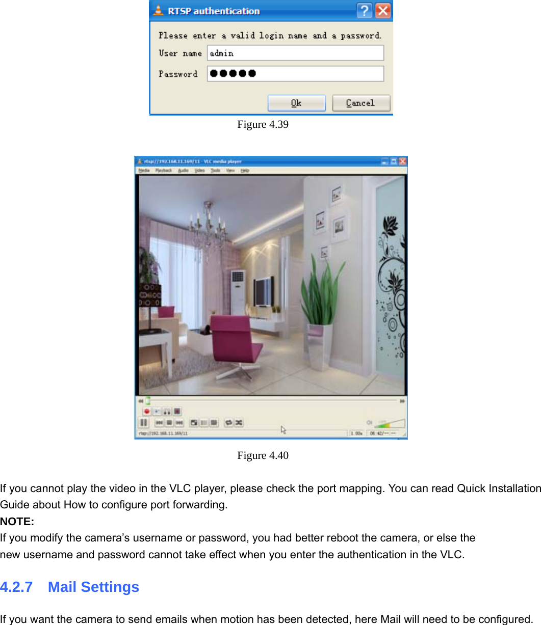                                                        51 51  Figure 4.39    Figure 4.40   If you cannot play the video in the VLC player, please check the port mapping. You can read Quick Installation Guide about How to configure port forwarding. NOTE: If you modify the camera’s username or password, you had better reboot the camera, or else the   new username and password cannot take effect when you enter the authentication in the VLC. 4.2.7  Mail Settings If you want the camera to send emails when motion has been detected, here Mail will need to be configured. 