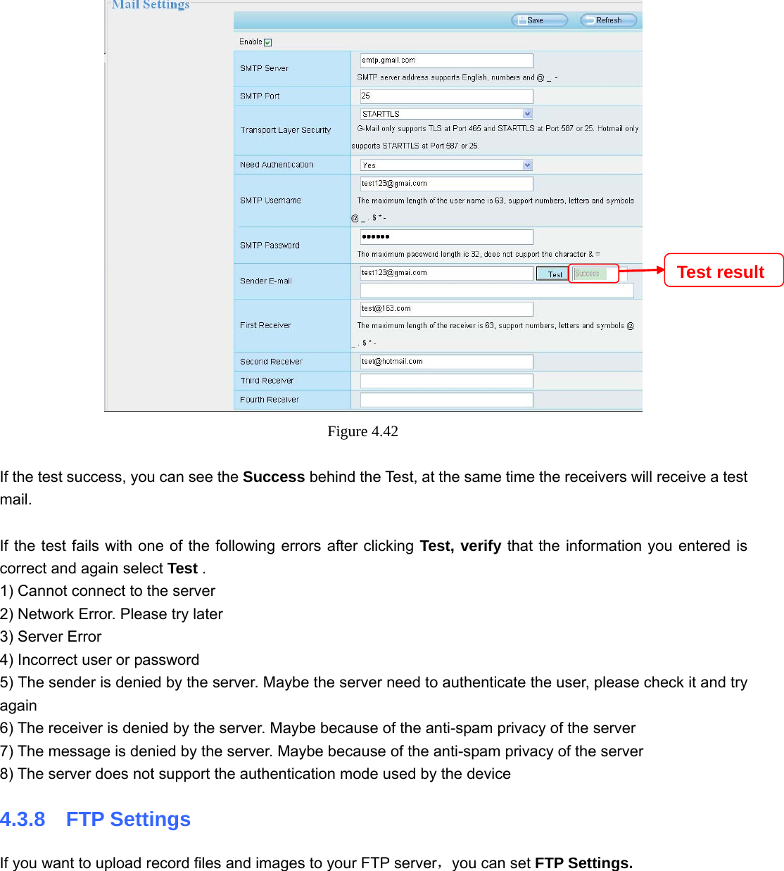                                                        53 53  Figure 4.42   If the test success, you can see the Success behind the Test, at the same time the receivers will receive a test mail.  If the test fails with one of the following errors after clicking Test, verify that the information you entered is correct and again select Test . 1) Cannot connect to the server 2) Network Error. Please try later 3) Server Error 4) Incorrect user or password 5) The sender is denied by the server. Maybe the server need to authenticate the user, please check it and try again 6) The receiver is denied by the server. Maybe because of the anti-spam privacy of the server 7) The message is denied by the server. Maybe because of the anti-spam privacy of the server 8) The server does not support the authentication mode used by the device 4.3.8  FTP Settings If you want to upload record files and images to your FTP server，you can set FTP Settings. Test result