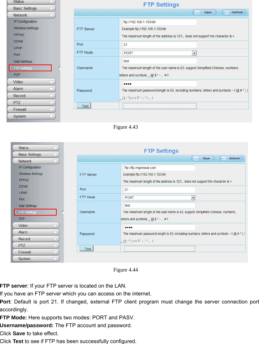                                                        54 54  Figure 4.43    Figure 4.44   FTP server: If your FTP server is located on the LAN.   If you have an FTP server which you can access on the internet.   Port: Default is port 21. If changed, external FTP client program must change the server connection port accordingly. FTP Mode: Here supports two modes: PORT and PASV. Username/password: The FTP account and password. Click Save to take effect. Click Test to see if FTP has been successfully configured.  