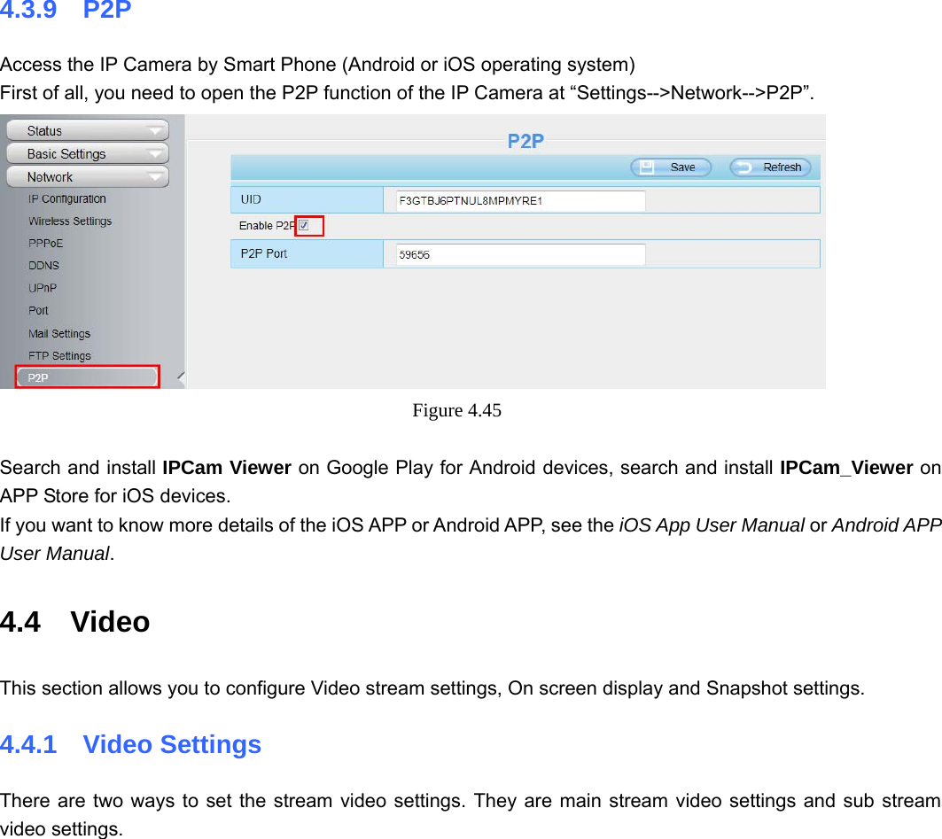                                                        55 55 4.3.9  P2P Access the IP Camera by Smart Phone (Android or iOS operating system) First of all, you need to open the P2P function of the IP Camera at “Settings--&gt;Network--&gt;P2P”.  Figure 4.45   Search and install IPCam Viewer on Google Play for Android devices, search and install IPCam_Viewer on APP Store for iOS devices. If you want to know more details of the iOS APP or Android APP, see the iOS App User Manual or Android APP User Manual. 4.4  Video This section allows you to configure Video stream settings, On screen display and Snapshot settings.   4.4.1  Video Settings There are two ways to set the stream video settings. They are main stream video settings and sub stream video settings.  