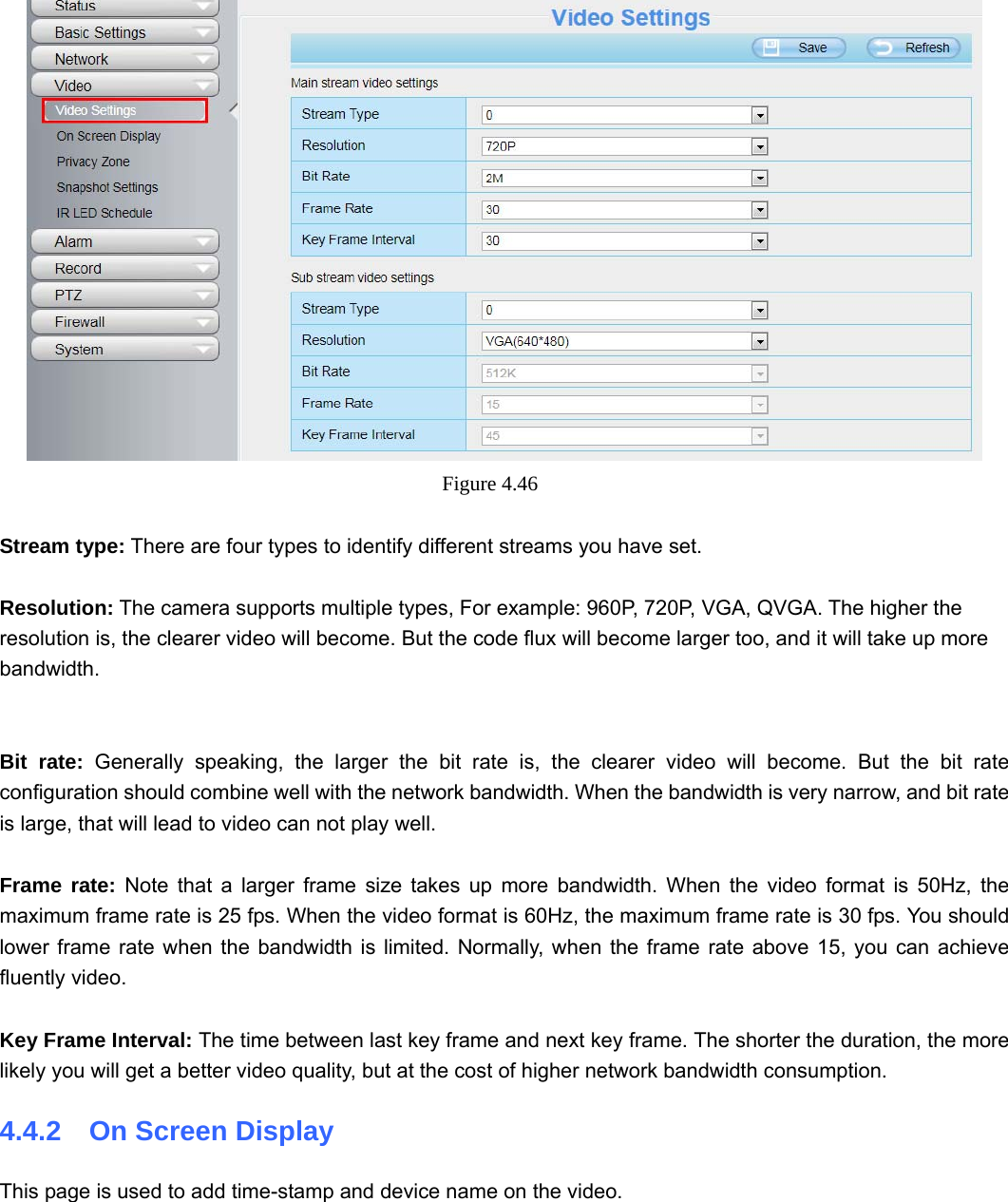                                                        56 56  Figure 4.46   Stream type: There are four types to identify different streams you have set.  Resolution: The camera supports multiple types, For example: 960P, 720P, VGA, QVGA. The higher the resolution is, the clearer video will become. But the code flux will become larger too, and it will take up more bandwidth.     Bit rate: Generally speaking, the larger the bit rate is, the clearer video will become. But the bit rate configuration should combine well with the network bandwidth. When the bandwidth is very narrow, and bit rate is large, that will lead to video can not play well.    Frame rate: Note that a larger frame size takes up more bandwidth. When the video format is 50Hz, the maximum frame rate is 25 fps. When the video format is 60Hz, the maximum frame rate is 30 fps. You should lower frame rate when the bandwidth is limited. Normally, when the frame rate above 15, you can achieve fluently video.  Key Frame Interval: The time between last key frame and next key frame. The shorter the duration, the more likely you will get a better video quality, but at the cost of higher network bandwidth consumption. 4.4.2  On Screen Display This page is used to add time-stamp and device name on the video.  