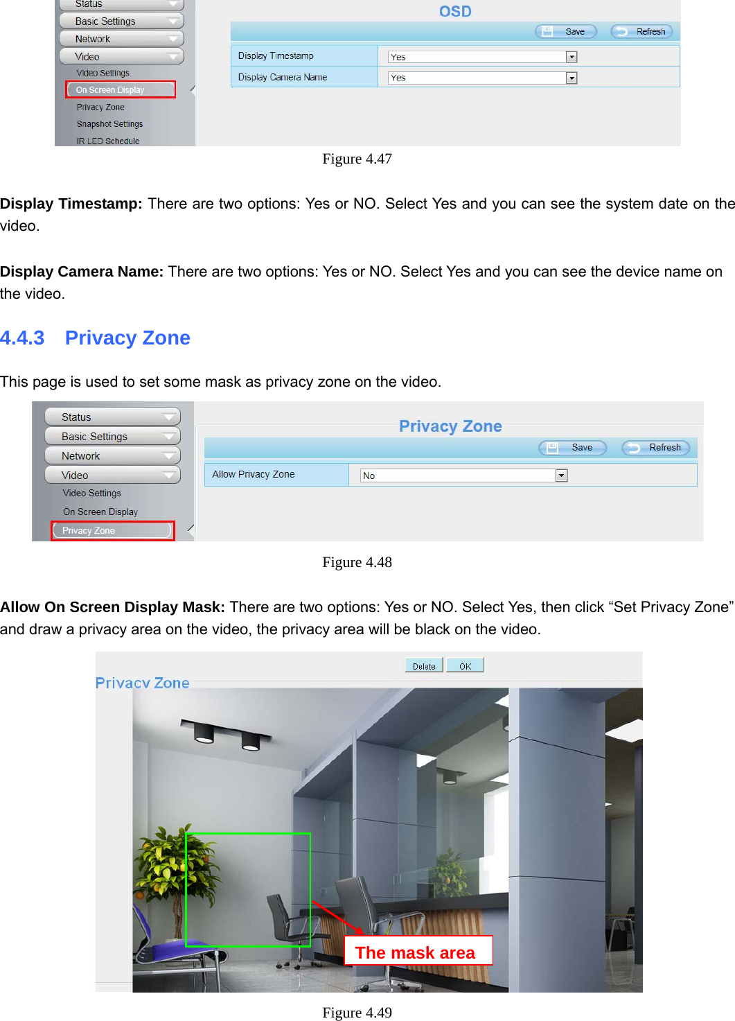                                                        57 57  Figure 4.47   Display Timestamp: There are two options: Yes or NO. Select Yes and you can see the system date on the video.  Display Camera Name: There are two options: Yes or NO. Select Yes and you can see the device name on the video. 4.4.3  Privacy Zone This page is used to set some mask as privacy zone on the video.  Figure 4.48   Allow On Screen Display Mask: There are two options: Yes or NO. Select Yes, then click “Set Privacy Zone” and draw a privacy area on the video, the privacy area will be black on the video.  Figure 4.49  The mask area