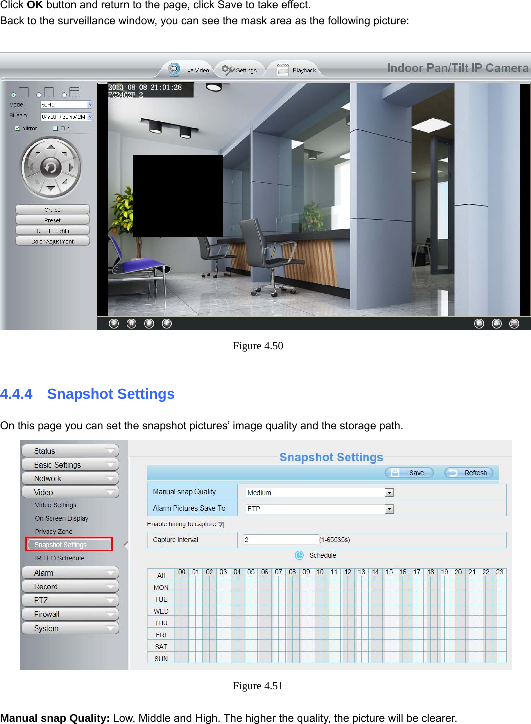                                                        58 58  Click OK button and return to the page, click Save to take effect. Back to the surveillance window, you can see the mask area as the following picture:   Figure 4.50   4.4.4  Snapshot Settings On this page you can set the snapshot pictures’ image quality and the storage path.  Figure 4.51   Manual snap Quality: Low, Middle and High. The higher the quality, the picture will be clearer. 