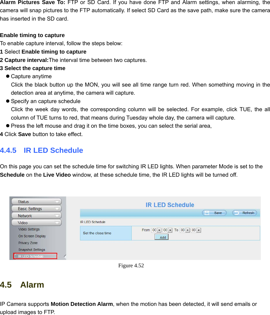                                                        59 59  Alarm Pictures Save To: FTP or SD Card. If you have done FTP and Alarm settings, when alarming, the camera will snap pictures to the FTP automatically. If select SD Card as the save path, make sure the camera has inserted in the SD card.  Enable timing to capture To enable capture interval, follow the steps below: 1 Select Enable timing to capture 2 Capture interval:The interval time between two captures.   3 Select the capture time z Capture anytime Click the black button up the MON, you will see all time range turn red. When something moving in the detection area at anytime, the camera will capture. z Specify an capture schedule Click the week day words, the corresponding column will be selected. For example, click TUE, the all column of TUE turns to red, that means during Tuesday whole day, the camera will capture. z Press the left mouse and drag it on the time boxes, you can select the serial area, 4 Click Save button to take effect.   4.4.5  IR LED Schedule On this page you can set the schedule time for switching IR LED lights. When parameter Mode is set to the Schedule on the Live Video window, at these schedule time, the IR LED lights will be turned off.    Figure 4.52  4.5  Alarm IP Camera supports Motion Detection Alarm, when the motion has been detected, it will send emails or upload images to FTP.  