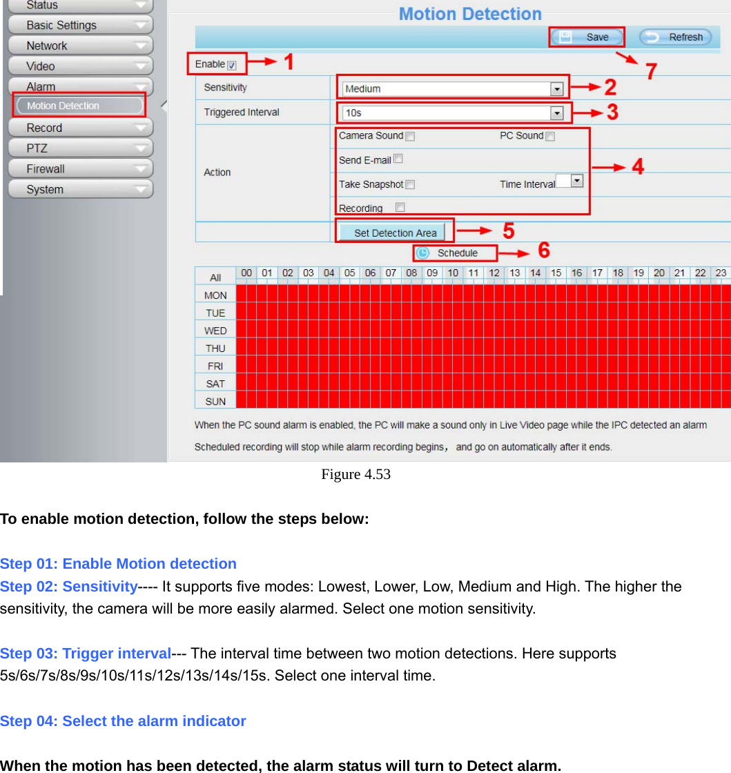                                                        60 60  Figure 4.53   To enable motion detection, follow the steps below:  Step 01: Enable Motion detection Step 02: Sensitivity---- It supports five modes: Lowest, Lower, Low, Medium and High. The higher the sensitivity, the camera will be more easily alarmed. Select one motion sensitivity.  Step 03: Trigger interval--- The interval time between two motion detections. Here supports 5s/6s/7s/8s/9s/10s/11s/12s/13s/14s/15s. Select one interval time.  Step 04: Select the alarm indicator  When the motion has been detected, the alarm status will turn to Detect alarm. 