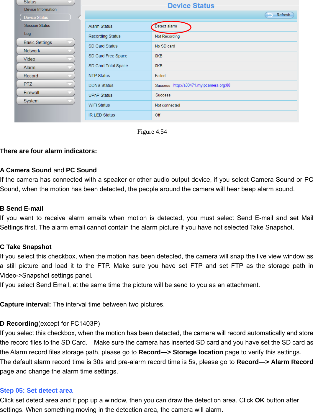                                                        61 61  Figure 4.54   There are four alarm indicators:  A Camera Sound and PC Sound If the camera has connected with a speaker or other audio output device, if you select Camera Sound or PC Sound, when the motion has been detected, the people around the camera will hear beep alarm sound.  B Send E-mail If you want to receive alarm emails when motion is detected, you must select Send E-mail and set Mail Settings first. The alarm email cannot contain the alarm picture if you have not selected Take Snapshot.  C Take Snapshot If you select this checkbox, when the motion has been detected, the camera will snap the live view window as a still picture and load it to the FTP. Make sure you have set FTP and set FTP as the storage path in Video-&gt;Snapshot settings panel. If you select Send Email, at the same time the picture will be send to you as an attachment.    Capture interval: The interval time between two pictures.  D Recording(except for FC1403P) If you select this checkbox, when the motion has been detected, the camera will record automatically and store the record files to the SD Card.    Make sure the camera has inserted SD card and you have set the SD card as the Alarm record files storage path, please go to Record—&gt; Storage location page to verify this settings. The default alarm record time is 30s and pre-alarm record time is 5s, please go to Record—&gt; Alarm Record page and change the alarm time settings.  Step 05: Set detect area Click set detect area and it pop up a window, then you can draw the detection area. Click OK button after settings. When something moving in the detection area, the camera will alarm. 
