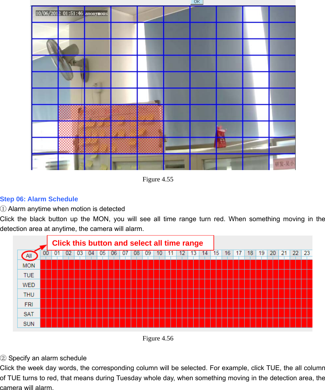                                                        62 62  Figure 4.55   Step 06: Alarm Schedule  Alarm anytime when motion is detected① Click the black button up the MON, you will see all time range turn red. When something moving in the detection area at anytime, the camera will alarm.  Figure 4.56    Specify an alarm schedule② Click the week day words, the corresponding column will be selected. For example, click TUE, the all column of TUE turns to red, that means during Tuesday whole day, when something moving in the detection area, the camera will alarm. Click this button and select all time range 