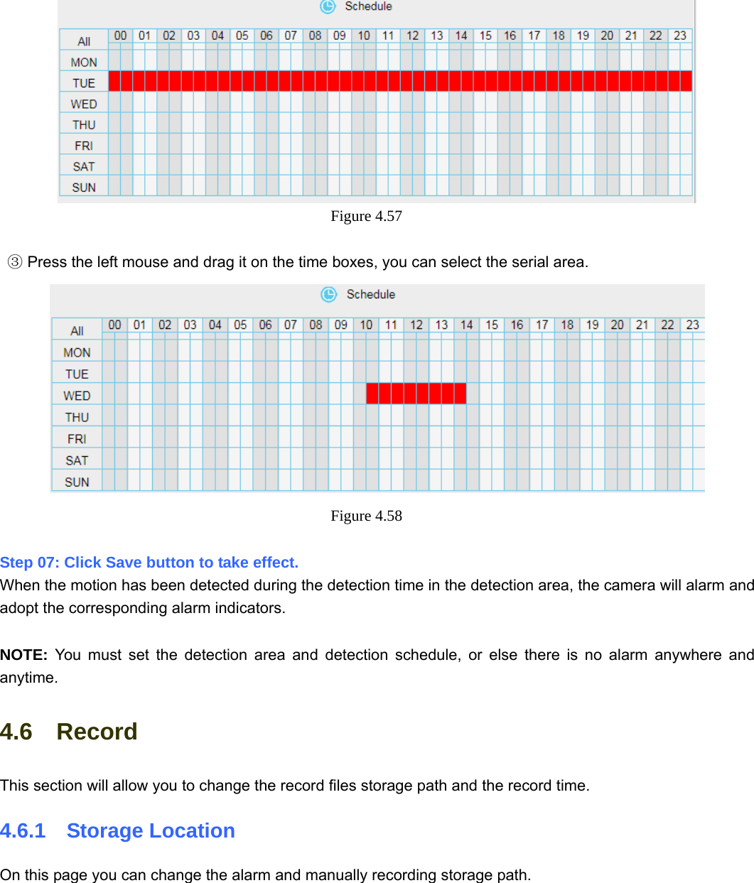                                                        63 63  Figure 4.57      Press the left mouse and drag it on the time b③oxes, you can select the serial area.  Figure 4.58   Step 07: Click Save button to take effect.   When the motion has been detected during the detection time in the detection area, the camera will alarm and adopt the corresponding alarm indicators.  NOTE:  You must set the detection area and detection schedule, or else there is no alarm anywhere and anytime. 4.6  Record This section will allow you to change the record files storage path and the record time. 4.6.1  Storage Location On this page you can change the alarm and manually recording storage path.   