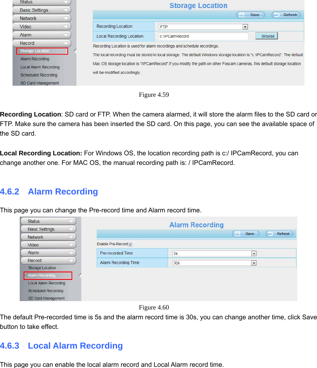                                                        64 64  Figure 4.59   Recording Location: SD card or FTP. When the camera alarmed, it will store the alarm files to the SD card or FTP. Make sure the camera has been inserted the SD card. On this page, you can see the available space of the SD card.  Local Recording Location: For Windows OS, the location recording path is c:/ IPCamRecord, you can change another one. For MAC OS, the manual recording path is: / IPCamRecord.  4.6.2  Alarm Recording This page you can change the Pre-record time and Alarm record time.  Figure 4.60  The default Pre-recorded time is 5s and the alarm record time is 30s, you can change another time, click Save button to take effect. 4.6.3  Local Alarm Recording This page you can enable the local alarm record and Local Alarm record time. 