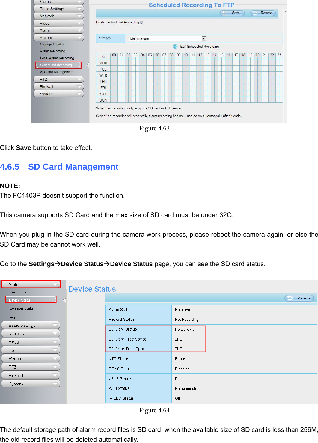                                                        66 66  Figure 4.63   Click Save button to take effect.   4.6.5  SD Card Management NOTE: The FC1403P doesn’t support the function.  This camera supports SD Card and the max size of SD card must be under 32G.  When you plug in the SD card during the camera work process, please reboot the camera again, or else the SD Card may be cannot work well.  Go to the SettingsÆDevice StatusÆDevice Status page, you can see the SD card status.   Figure 4.64   The default storage path of alarm record files is SD card, when the available size of SD card is less than 256M, the old record files will be deleted automatically. 