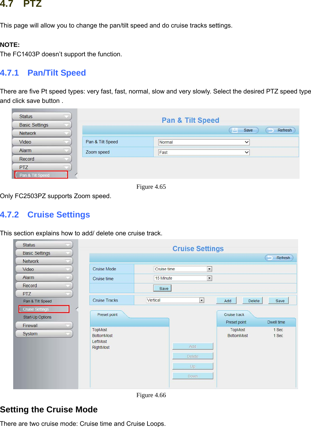                                                        67 67 4.7  PTZ This page will allow you to change the pan/tilt speed and do cruise tracks settings.  NOTE: The FC1403P doesn’t support the function. 4.7.1  Pan/Tilt Speed There are five Pt speed types: very fast, fast, normal, slow and very slowly. Select the desired PTZ speed type and click save button .  Figure 4.65  Only FC2503PZ supports Zoom speed. 4.7.2  Cruise Settings This section explains how to add/ delete one cruise track.  Figure 4.66  Setting the Cruise Mode There are two cruise mode: Cruise time and Cruise Loops. 