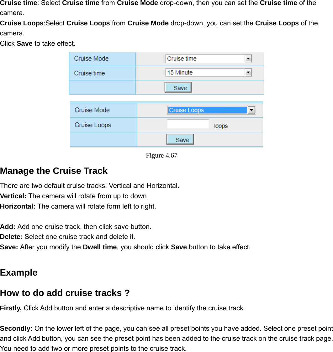                                                        68 68 Cruise time: Select Cruise time from Cruise Mode drop-down, then you can set the Cruise time of the camera. Cruise Loops:Select Cruise Loops from Cruise Mode drop-down, you can set the Cruise Loops of the camera. Click Save to take effect.  Figure 4.67  Manage the Cruise Track There are two default cruise tracks: Vertical and Horizontal. Vertical: The camera will rotate from up to down Horizontal: The camera will rotate form left to right.  Add: Add one cruise track, then click save button. Delete: Select one cruise track and delete it. Save: After you modify the Dwell time, you should click Save button to take effect.  Example How to do add cruise tracks ? Firstly, Click Add button and enter a descriptive name to identify the cruise track.  Secondly: On the lower left of the page, you can see all preset points you have added. Select one preset point and click Add button, you can see the preset point has been added to the cruise track on the cruise track page. You need to add two or more preset points to the cruise track.              