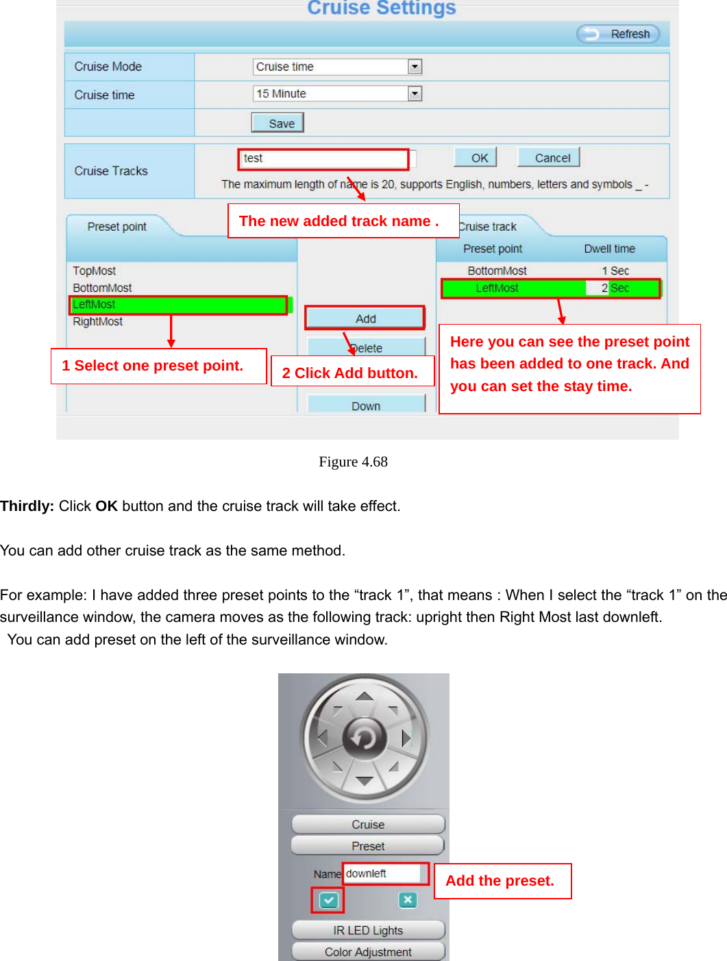                                                        69 69    Figure 4.68   Thirdly: Click OK button and the cruise track will take effect.  You can add other cruise track as the same method.  For example: I have added three preset points to the “track 1”, that means : When I select the “track 1” on the surveillance window, the camera moves as the following track: upright then Right Most last downleft.   You can add preset on the left of the surveillance window.     The new added track name . 1 Select one preset point.  2 Click Add button.Here you can see the preset point has been added to one track. And you can set the stay time. Add the preset. 