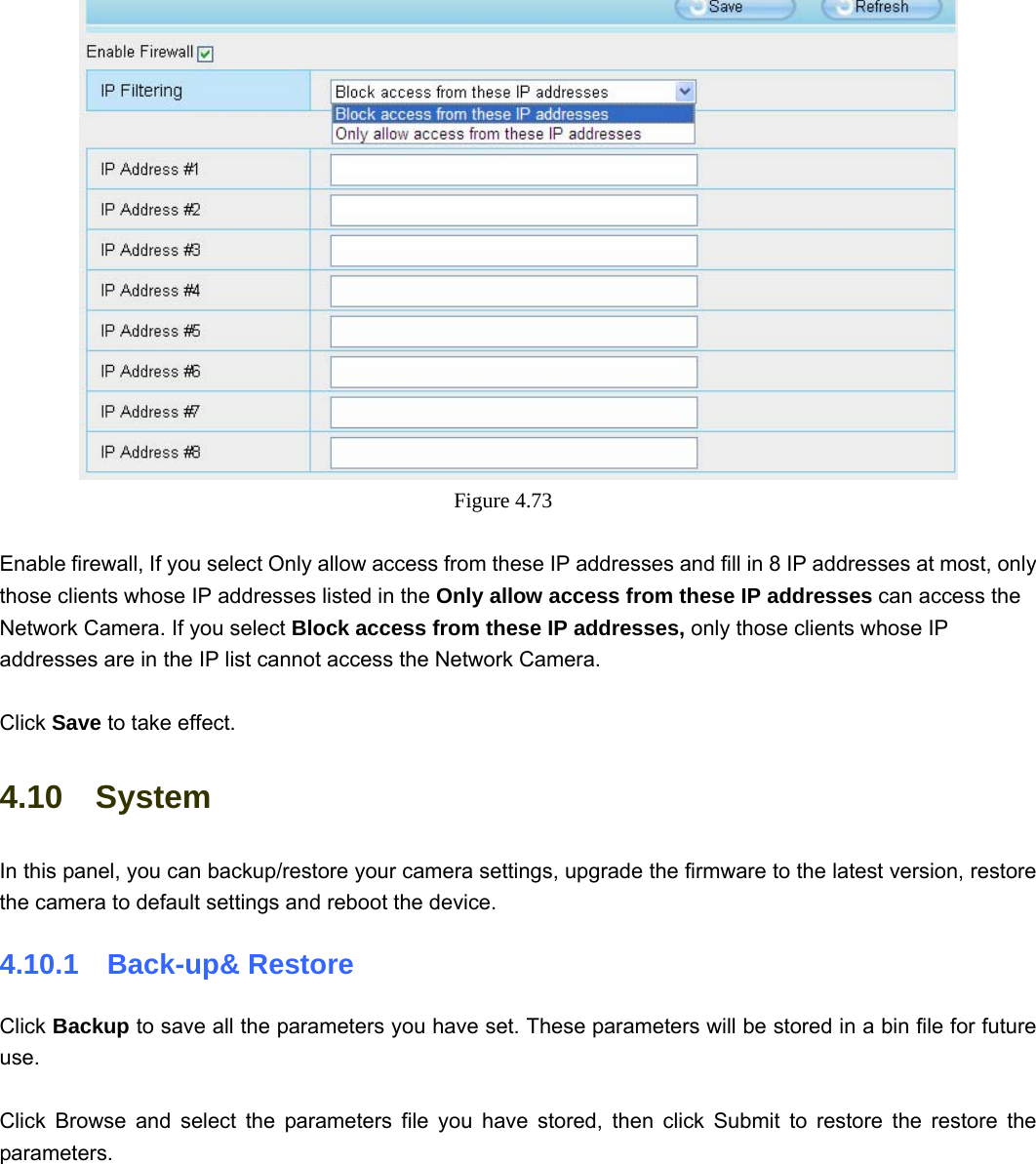                                                        72 72  Figure 4.73   Enable firewall, If you select Only allow access from these IP addresses and fill in 8 IP addresses at most, only those clients whose IP addresses listed in the Only allow access from these IP addresses can access the Network Camera. If you select Block access from these IP addresses, only those clients whose IP addresses are in the IP list cannot access the Network Camera.  Click Save to take effect. 4.10  System In this panel, you can backup/restore your camera settings, upgrade the firmware to the latest version, restore the camera to default settings and reboot the device. 4.10.1  Back-up&amp; Restore Click Backup to save all the parameters you have set. These parameters will be stored in a bin file for future use.  Click Browse and select the parameters file you have stored, then click Submit to restore the restore the parameters.  