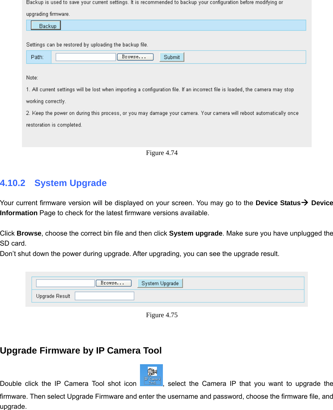                                                        73 73  Figure 4.74   4.10.2  System Upgrade Your current firmware version will be displayed on your screen. You may go to the Device StatusÆ Device Information Page to check for the latest firmware versions available.  Click Browse, choose the correct bin file and then click System upgrade. Make sure you have unplugged the SD card. Don’t shut down the power during upgrade. After upgrading, you can see the upgrade result.   Figure 4.75    Upgrade Firmware by IP Camera Tool Double click the IP Camera Tool shot icon  , select the Camera IP that you want to upgrade the firmware. Then select Upgrade Firmware and enter the username and password, choose the firmware file, and upgrade.  