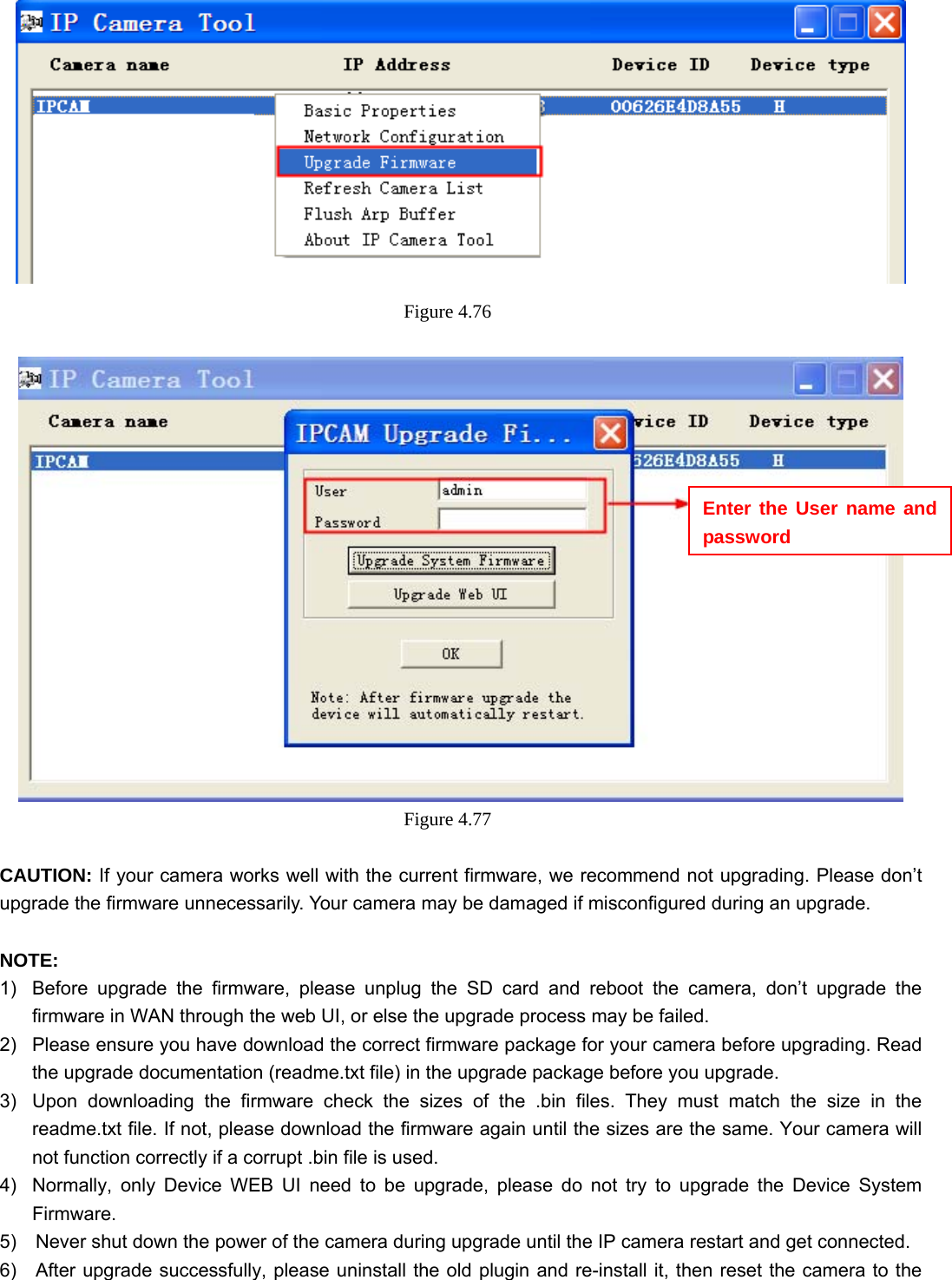                                                        74 74  Figure 4.76    Figure 4.77   CAUTION: If your camera works well with the current firmware, we recommend not upgrading. Please don’t upgrade the firmware unnecessarily. Your camera may be damaged if misconfigured during an upgrade.    NOTE:  1)  Before upgrade the firmware, please unplug the SD card and reboot the camera, don’t upgrade the firmware in WAN through the web UI, or else the upgrade process may be failed.   2)  Please ensure you have download the correct firmware package for your camera before upgrading. Read the upgrade documentation (readme.txt file) in the upgrade package before you upgrade. 3)  Upon downloading the firmware check the sizes of the .bin files. They must match the size in the readme.txt file. If not, please download the firmware again until the sizes are the same. Your camera will not function correctly if a corrupt .bin file is used. 4)  Normally, only Device WEB UI need to be upgrade, please do not try to upgrade the Device System Firmware. 5)    Never shut down the power of the camera during upgrade until the IP camera restart and get connected. 6)    After upgrade successfully, please uninstall the old plugin and re-install it, then reset the camera to the Enter the User name and password 