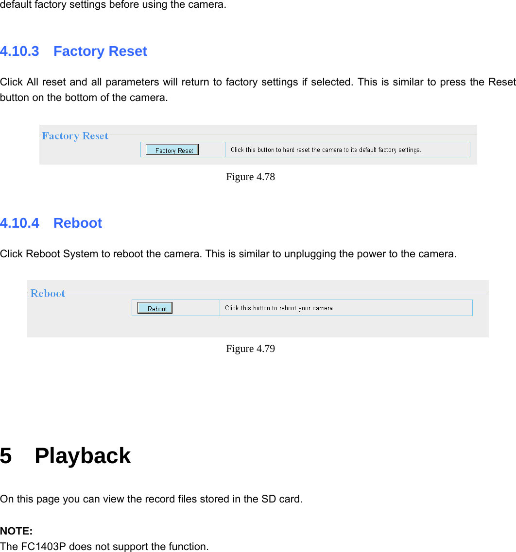                                                        75 75 default factory settings before using the camera.  4.10.3  Factory Reset Click All reset and all parameters will return to factory settings if selected. This is similar to press the Reset button on the bottom of the camera.   Figure 4.78   4.10.4  Reboot Click Reboot System to reboot the camera. This is similar to unplugging the power to the camera.   Figure 4.79       5  Playback On this page you can view the record files stored in the SD card.  NOTE: The FC1403P does not support the function.  