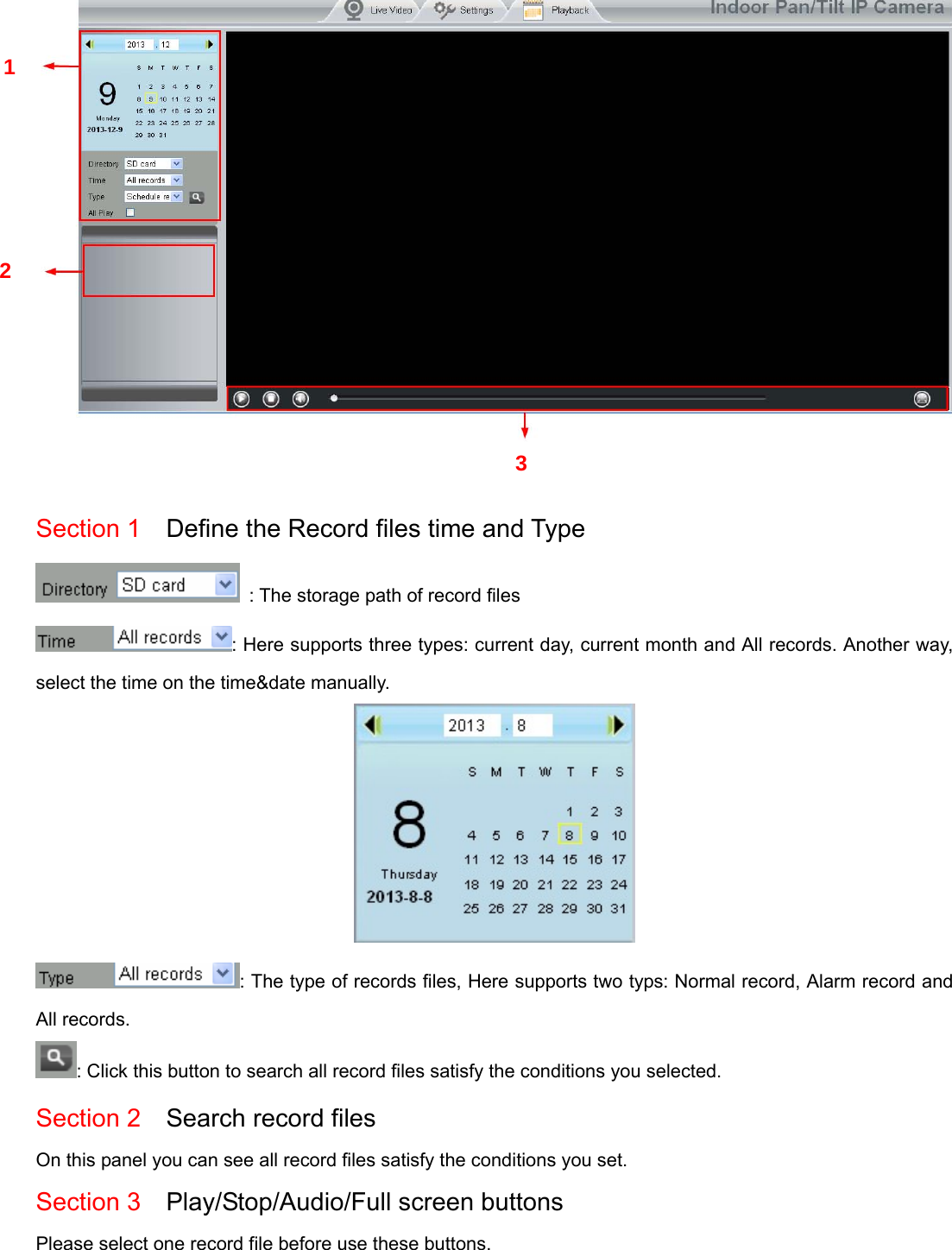                                                        76 76    Section 1    Define the Record files time and Type   : The storage path of record files : Here supports three types: current day, current month and All records. Another way, select the time on the time&amp;date manually.  : The type of records files, Here supports two typs: Normal record, Alarm record and All records. : Click this button to search all record files satisfy the conditions you selected. Section 2  Search record files On this panel you can see all record files satisfy the conditions you set. Section 3  Play/Stop/Audio/Full screen buttons  Please select one record file before use these buttons.  1 2 3 