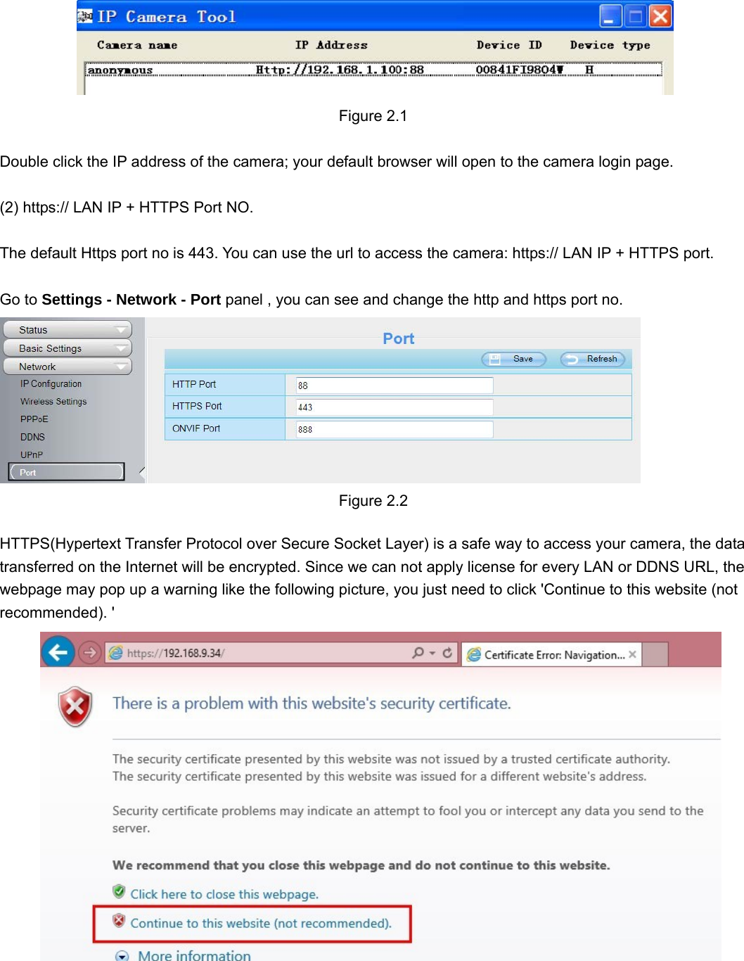                                                        55  Figure 2.1  Double click the IP address of the camera; your default browser will open to the camera login page.  (2) https:// LAN IP + HTTPS Port NO.  The default Https port no is 443. You can use the url to access the camera: https:// LAN IP + HTTPS port.  Go to Settings - Network - Port panel , you can see and change the http and https port no.   Figure 2.2  HTTPS(Hypertext Transfer Protocol over Secure Socket Layer) is a safe way to access your camera, the data transferred on the Internet will be encrypted. Since we can not apply license for every LAN or DDNS URL, the webpage may pop up a warning like the following picture, you just need to click &apos;Continue to this website (not recommended). &apos;  