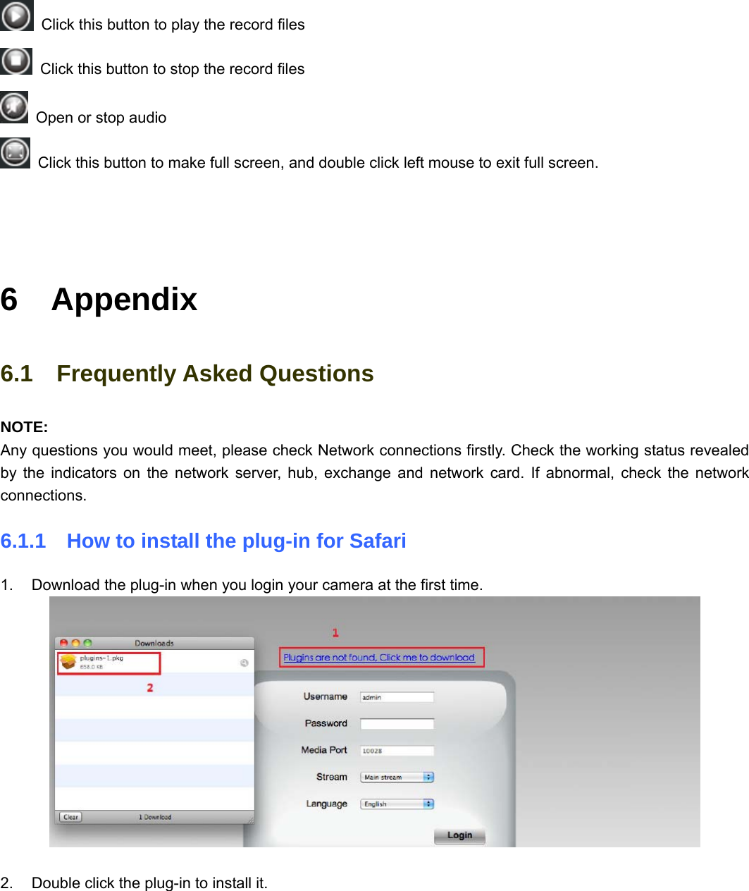                                                        77 77   Click this button to play the record files   Click this button to stop the record files   Open or stop audio   Click this button to make full screen, and double click left mouse to exit full screen.    6  Appendix 6.1  Frequently Asked Questions NOTE:  Any questions you would meet, please check Network connections firstly. Check the working status revealed by the indicators on the network server, hub, exchange and network card. If abnormal, check the network connections. 6.1.1    How to install the plug-in for Safari  1.  Download the plug-in when you login your camera at the first time.   2.  Double click the plug-in to install it. 