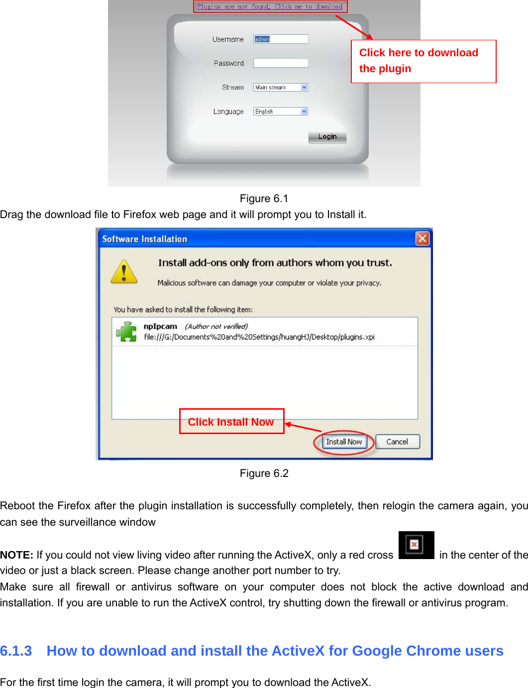                                                        79 79  Figure 6.1 Drag the download file to Firefox web page and it will prompt you to Install it.  Figure 6.2  Reboot the Firefox after the plugin installation is successfully completely, then relogin the camera again, you can see the surveillance window   NOTE: If you could not view living video after running the ActiveX, only a red cross    in the center of the video or just a black screen. Please change another port number to try.   Make sure all firewall or antivirus software on your computer does not block the active download and installation. If you are unable to run the ActiveX control, try shutting down the firewall or antivirus program.  6.1.3    How to download and install the ActiveX for Google Chrome users  For the first time login the camera, it will prompt you to download the ActiveX.  Click Install NowClick here to download the plugin 