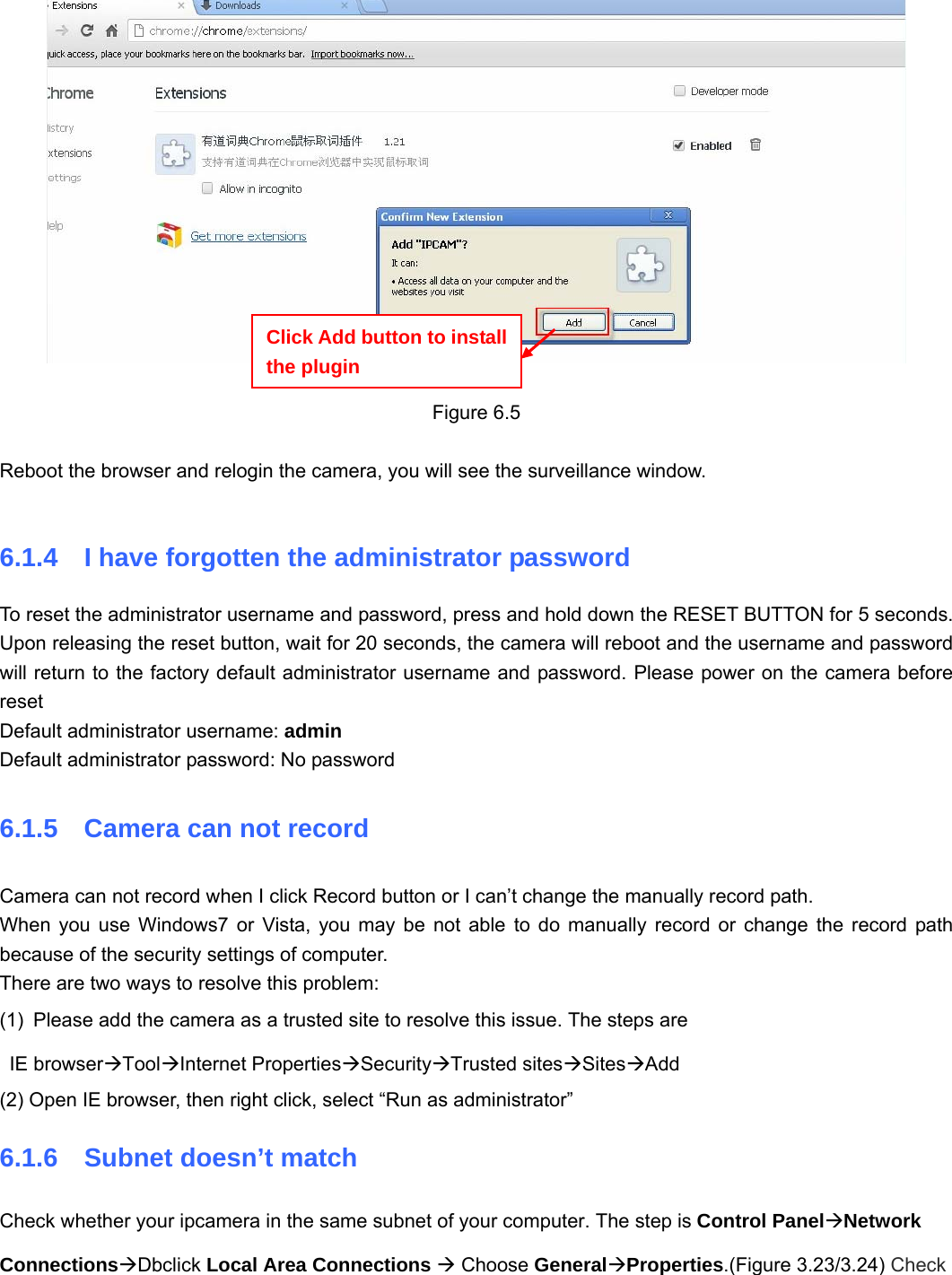                                                        81 81   Figure 6.5  Reboot the browser and relogin the camera, you will see the surveillance window.  6.1.4  I have forgotten the administrator password To reset the administrator username and password, press and hold down the RESET BUTTON for 5 seconds. Upon releasing the reset button, wait for 20 seconds, the camera will reboot and the username and password will return to the factory default administrator username and password. Please power on the camera before reset  Default administrator username: admin Default administrator password: No password 6.1.5    Camera can not record Camera can not record when I click Record button or I can’t change the manually record path. When you use Windows7 or Vista, you may be not able to do manually record or change the record path because of the security settings of computer.   There are two ways to resolve this problem: (1)  Please add the camera as a trusted site to resolve this issue. The steps are  IE browserÆToolÆInternet PropertiesÆSecurityÆTrusted sitesÆSitesÆAdd (2) Open IE browser, then right click, select “Run as administrator” 6.1.6  Subnet doesn’t match Check whether your ipcamera in the same subnet of your computer. The step is Control PanelÆNetwork ConnectionsÆDbclick Local Area Connections Æ Choose GeneralÆProperties.(Figure 3.23/3.24) Check Click Add button to install the plugin 