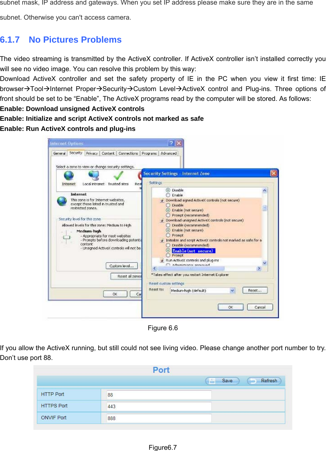                                                        82 82 subnet mask, IP address and gateways. When you set IP address please make sure they are in the same subnet. Otherwise you can&apos;t access camera.   6.1.7  No Pictures Problems The video streaming is transmitted by the ActiveX controller. If ActiveX controller isn’t installed correctly you will see no video image. You can resolve this problem by this way: Download ActiveX controller and set the safety property of IE in the PC when you view it first time: IE browserÆToolÆInternet ProperÆSecurityÆCustom LevelÆActiveX control and Plug-ins. Three options of front should be set to be “Enable”, The ActiveX programs read by the computer will be stored. As follows: Enable: Download unsigned ActiveX controls Enable: Initialize and script ActiveX controls not marked as safe Enable: Run ActiveX controls and plug-ins  Figure 6.6  If you allow the ActiveX running, but still could not see living video. Please change another port number to try. Don’t use port 88.   Figure6.7 