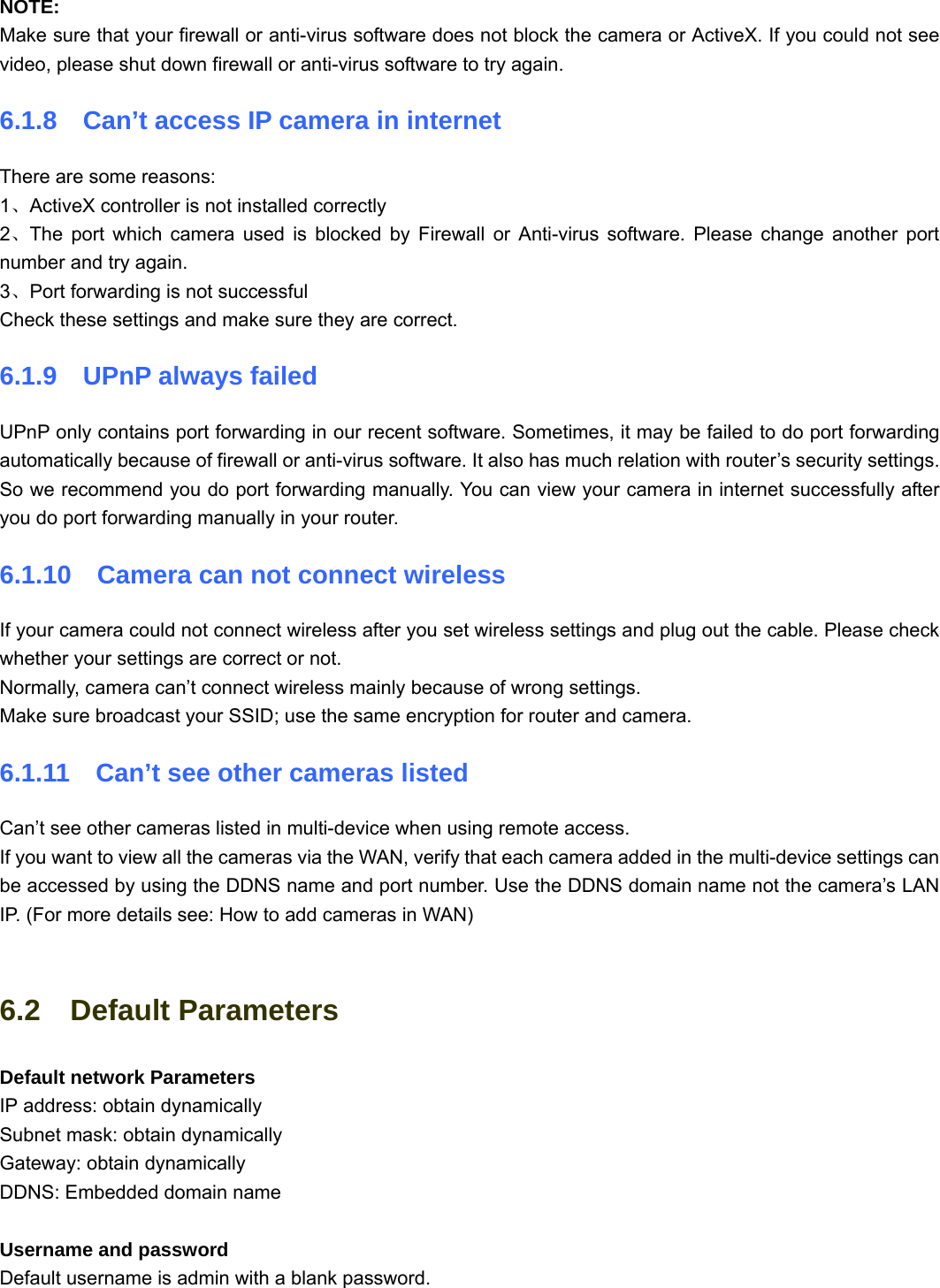                                                        83 83  NOTE:  Make sure that your firewall or anti-virus software does not block the camera or ActiveX. If you could not see video, please shut down firewall or anti-virus software to try again. 6.1.8    Can’t access IP camera in internet There are some reasons: 1、ActiveX controller is not installed correctly   2、The port which camera used is blocked by Firewall or Anti-virus software. Please change another port number and try again. 3、Port forwarding is not successful Check these settings and make sure they are correct. 6.1.9  UPnP always failed UPnP only contains port forwarding in our recent software. Sometimes, it may be failed to do port forwarding automatically because of firewall or anti-virus software. It also has much relation with router’s security settings. So we recommend you do port forwarding manually. You can view your camera in internet successfully after you do port forwarding manually in your router. 6.1.10    Camera can not connect wireless If your camera could not connect wireless after you set wireless settings and plug out the cable. Please check whether your settings are correct or not. Normally, camera can’t connect wireless mainly because of wrong settings. Make sure broadcast your SSID; use the same encryption for router and camera.   6.1.11    Can’t see other cameras listed Can’t see other cameras listed in multi-device when using remote access. If you want to view all the cameras via the WAN, verify that each camera added in the multi-device settings can be accessed by using the DDNS name and port number. Use the DDNS domain name not the camera’s LAN IP. (For more details see: How to add cameras in WAN)  6.2  Default Parameters Default network Parameters IP address: obtain dynamically Subnet mask: obtain dynamically   Gateway: obtain dynamically DDNS: Embedded domain name  Username and password Default username is admin with a blank password. 