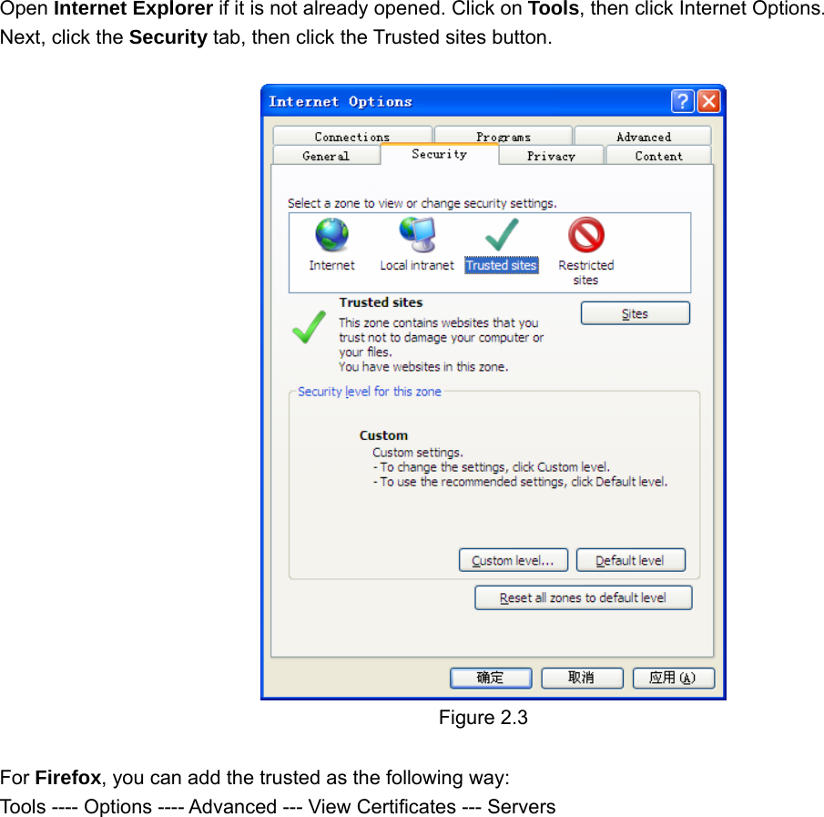                                                        66 Open Internet Explorer if it is not already opened. Click on Tools, then click Internet Options. Next, click the Security tab, then click the Trusted sites button.   Figure 2.3  For Firefox, you can add the trusted as the following way:   Tools ---- Options ---- Advanced --- View Certificates --- Servers   