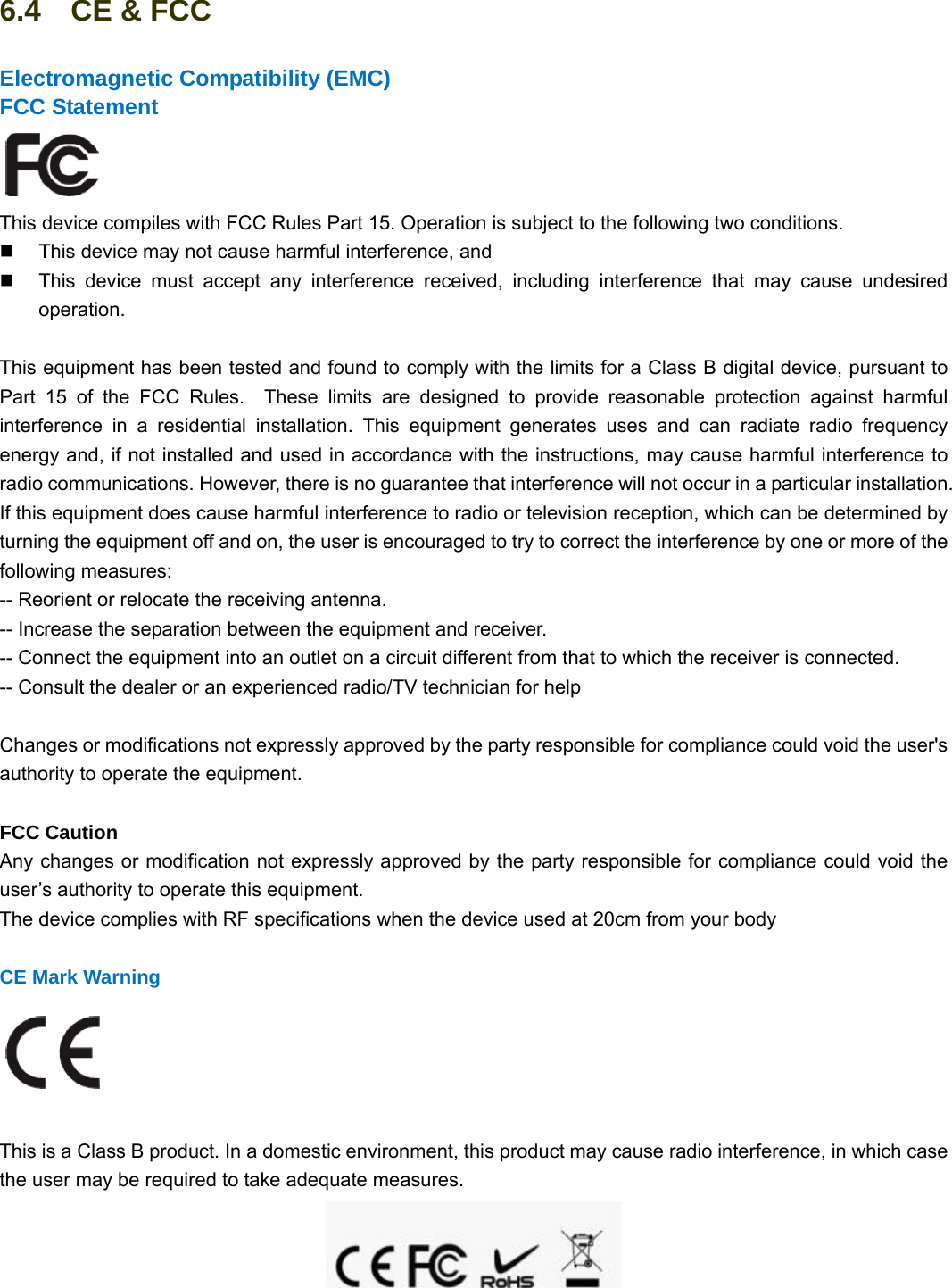                                                        92 92 6.4  CE &amp; FCC Electromagnetic Compatibility (EMC) FCC Statement  This device compiles with FCC Rules Part 15. Operation is subject to the following two conditions.   This device may not cause harmful interference, and   This device must accept any interference received, including interference that may cause undesired operation.  This equipment has been tested and found to comply with the limits for a Class B digital device, pursuant to Part 15 of the FCC Rules.  These limits are designed to provide reasonable protection against harmful interference in a residential installation. This equipment generates uses and can radiate radio frequency energy and, if not installed and used in accordance with the instructions, may cause harmful interference to radio communications. However, there is no guarantee that interference will not occur in a particular installation. If this equipment does cause harmful interference to radio or television reception, which can be determined by turning the equipment off and on, the user is encouraged to try to correct the interference by one or more of the following measures:   -- Reorient or relocate the receiving antenna.     -- Increase the separation between the equipment and receiver.     -- Connect the equipment into an outlet on a circuit different from that to which the receiver is connected.     -- Consult the dealer or an experienced radio/TV technician for help      Changes or modifications not expressly approved by the party responsible for compliance could void the user&apos;s authority to operate the equipment.  FCC Caution   Any changes or modification not expressly approved by the party responsible for compliance could void the user’s authority to operate this equipment. The device complies with RF specifications when the device used at 20cm from your body  CE Mark Warning   This is a Class B product. In a domestic environment, this product may cause radio interference, in which case the user may be required to take adequate measures.  